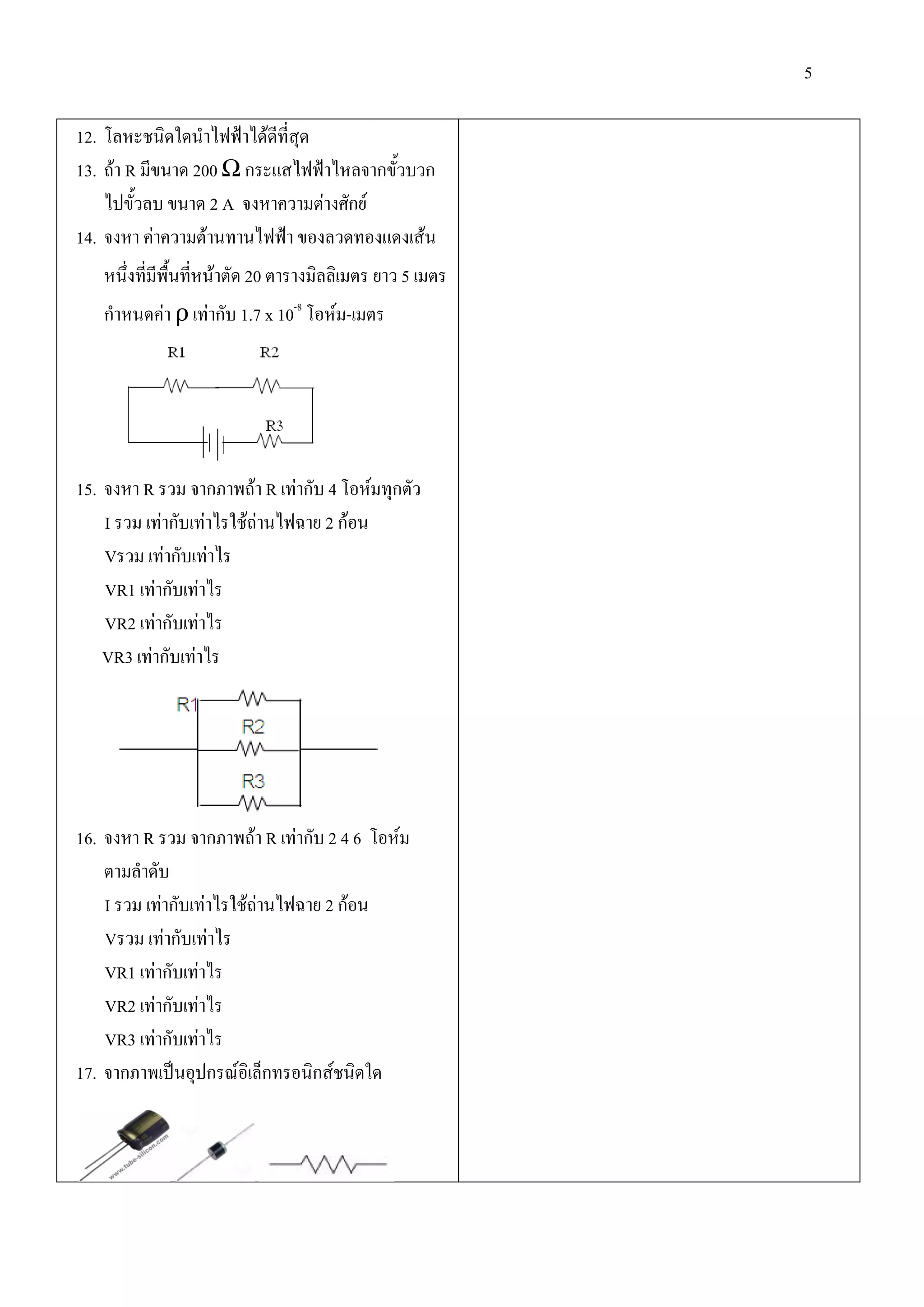 5

12. โลหะชนิดใดนําไฟฟาไดดที่สุด
                           ี
13. ถา R มีขนาด 200 Ω กระแสไฟฟาไหลจากขั้วบวก
    ไปขั้วลบ ขนาด 2 A จงหาความตางศักย
14. จงหา คาความตานทานไฟฟา ของลวดทองแดงเสน
   หนึ่งที่มีพื้นทีหนาตัด 20 ตารางมิลลิเมตร ยาว 5 เมตร
                   ่
   กําหนดคา ρ เทากับ 1.7 x 10-8 โอหม-เมตร




15. จงหา R รวม จากภาพถา R เทากับ 4 โอหมทุกตัว
    I รวม เทากับเทาไรใชถานไฟฉาย 2 กอน
    Vรวม เทากับเทาไร
    VR1 เทากับเทาไร
    VR2 เทากับเทาไร
    VR3 เทากับเทาไร




16. จงหา R รวม จากภาพถา R เทากับ 2 4 6 โอหม
    ตามลําดับ
    I รวม เทากับเทาไรใชถานไฟฉาย 2 กอน
    Vรวม เทากับเทาไร
    VR1 เทากับเทาไร
    VR2 เทากับเทาไร
    VR3 เทากับเทาไร
17. จากภาพเปนอุปกรณอิเล็กทรอนิกสชนิดใด
 