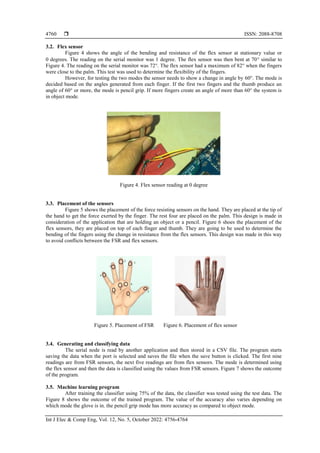 ISSN: 2088-8708
Int J Elec & Comp Eng, Vol. 12, No. 5, October 2022: 4756-4764
4760
3.2. Flex sensor
Figure 4 shows the angle of the bending and resistance of the flex sensor at stationary value or
0 degrees. The reading on the serial monitor was 1 degree. The flex sensor was then bent at 70 similar to
Figure 4. The reading on the serial monitor was 72°. The flex sensor had a maximum of 82° when the fingers
were close to the palm. This test was used to determine the flexibility of the fingers.
However, for testing the two modes the sensor needs to show a change in angle by 60°. The mode is
decided based on the angles generated from each finger. If the first two fingers and the thumb produce an
angle of 60° or more, the mode is pencil grip. If more fingers create an angle of more than 60° the system is
in object mode.
Figure 4. Flex sensor reading at 0 degree
3.3. Placement of the sensors
Figure 5 shows the placement of the force resisting sensors on the hand. They are placed at the tip of
the hand to get the force exerted by the finger. The rest four are placed on the palm. This design is made in
consideration of the application that are holding an object or a pencil. Figure 6 shoes the placement of the
flex sensors, they are placed on top of each finger and thumb. They are going to be used to determine the
bending of the fingers using the change in resistance from the flex sensors. This design was made in this way
to avoid conflicts between the FSR and flex sensors.
Figure 5. Placement of FSR Figure 6. Placement of flex sensor
3.4. Generating and classifying data
The serial node is read by another application and then stored in a CSV file. The program starts
saving the data when the port is selected and saves the file when the save button is clicked. The first nine
readings are from FSR sensors, the next five readings are from flex sensors. The mode is determined using
the flex sensor and then the data is classified using the values from FSR sensors. Figure 7 shows the outcome
of the program.
3.5. Machine learning program
After training the classifier using 75% of the data, the classifier was tested using the test data. The
Figure 8 shows the outcome of the trained program. The value of the accuracy also varies depending on
which mode the glove is in. the pencil grip mode has more accuracy as compared to object mode.
 