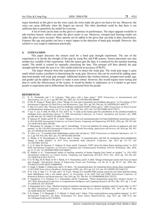 Int J Elec & Comp Eng ISSN: 2088-8708 
Sensor evaluation for hand grip strength (Soly Mathew Biju)
4763
major drawback in this glove are the wires used, the wires make the glove too heavy for use. Moreover, the
wires can cause difficulty when the fingers are moved. The other drawback could be that there is not
sufficient data to generalize the model for everyone.
A lot of work can be done on this glove to optimize its performance. The major upgrade would be to
add wireless feature, which can make the glove easier to use. Moreover, unsupervised learning model can
make the glove more accurate. More options can be added to the glove that can help in data classification.
Features like age and gender can have a major impact in the detection of hand grip strength. However, this
solution is very tough to implement practically.
4. CONCLUSION
This paper discusses the sensors used for a hand grip strength experiment. The aim of the
experiment is to decide the strength of the grip by using flex and FSR sensors. Sensor placement was also
another key variable of this experiment. After the sensor gets the data, it is analyzed by the machine learning
model. The model is created by manually classifying the data. This protype will then identify the grip
strength and the mode the user is in. This model achieved an accuracy of 90.8%.
The major obstacle from this experiment is to detect the weak grip. The weak grip range is quite
small which creates a problem in determining the weak grip. However, this can be resolved by adding more
data from people with weak grip strength. Additional features like wireless feature, unsupervised model, age,
and gender can be added to the glove to make it more robust. However, this would require more testing and
data to verify the effectiveness of the system. It would be harder to implement, as it is harder to get more
people to experiment and to differentiate the data extracted from the people.
REFERENCES
[1] K. N. Tarchanidis and J. N. Lygouras, “Data glove with a force sensor,” IEEE Transactions on Instrumentation and
Measurement, vol. 52, no. 3, pp. 984–989, Jun. 2003, doi: 10.1109/TIM.2003.809484.
[2] H. Du, W. Xiong, Z. Wang, and L. Chen, “Design of a new type of pneumatic force feedback data glove,” in Proceedings of 2011
International Conference on Fluid Power and Mechatronics, Aug. 2011, pp. 292–296, doi: 10.1109/FPM.2011.6045775.
[3] P. Ben-Tzvi and Z. Ma, “Sensing and force-feedback exoskeleton (SAFE) robotic glove,” IEEE Transactions on Neural Systems
and Rehabilitation Engineering, vol. 23, no. 6, pp. 992–1002, Nov. 2015, doi: 10.1109/TNSRE.2014.2378171.
[4] J. Lee, Y. Lee, S. Park, M. Park, B. Yoo, and S. In, “A study on the human grip force distribution on the cylindrical handle by
intelligent force glove(I-force glove),” in 2008 International Conference on Control, Automation and Systems, Oct. 2008,
pp. 966–969, doi: 10.1109/ICCAS.2008.4694636.
[5] S. Ganeson, R. Ambar, and M. M. A. Jamil, “Design of a low-cost instrumented glove for hand rehabilitation monitoring system,”
in 2016 6th IEEE International Conference on Control System, Computing and Engineering (ICCSCE), 2016, pp. 189–192, doi:
10.1109/ICCSCE.2016.7893569.
[6] P. Bustamante, K. Grandez, G. Solas, and S. Arrizabalaga, “A low-cost platform for testing activities in parkinson and ALS
patients,” in The 12th IEEE International Conference on e-Health Networking, Applications and Services, Jul. 2010, pp. 302–307,
doi: 10.1109/HEALTH.2010.5556550.
[7] X. Chen et al., “A wearable hand rehabilitation system with soft gloves,” IEEE Transactions on Industrial Informatics, vol. 17,
no. 2, pp. 943–952, Feb. 2021, doi: 10.1109/TII.2020.3010369.
[8] A. Mohan, S. R. Devasahayam, G. Tharion, and J. George, “A sensorized glove and ball for monitoring hand rehabilitation
therapy in stroke patients,” in 2013 Texas Instruments India Educators’ Conference, Apr. 2013, pp. 321–327, doi:
10.1109/TIIEC.2013.64.
[9] E. A. H. Akpa, M. Fujiwara, Y. Arakawa, H. Suwa, and K. Yasumoto, “GIFT: glove for indoor fitness tracking system,” in 2018
IEEE International Conference on Pervasive Computing and Communications Workshops (PerCom Workshops), Mar. 2018,
pp. 52–57, doi: 10.1109/PERCOMW.2018.8480211.
[10] H. Nabilah et al., “Experimental studies of touching sensation of human fingertip force based on weights,” in 2014 IEEE
International Conference on Control System, Computing and Engineering (ICCSCE 2014), Nov. 2014, pp. 184–189, doi:
10.1109/ICCSCE.2014.7072712.
[11] D. S. M. Biju, M. B. Motti, D. M. F. Malek, D. F. Oroumchian, and D. A. Bell, “Design of hand grip system with focus on tripod
grip strength,” International Journal of Engineering Trends and Technology, vol. 68, no. 6, pp. 28–37, Jun. 2020, doi:
10.14445/22315381/IJETT-V68I6P205S.
[12] G. Singh, S. Boddu, I. Chakravorty, and G. M. Bairy, “An instrumented glove for monitoring forces during object manipulation,”
in 2013 IEEE Point-of-Care Healthcare Technologies (PHT), Jan. 2013, pp. 212–215, doi: 10.1109/PHT.2013.6461322.
[13] H. K. Yap, A. Mao, J. C. H. Goh, and C. H. Yeow, “Design of a wearable FMG sensing system for user intent detection during
hand rehabilitation with a soft robotic glove,” in Proceedings of the IEEE RAS and EMBS International Conference on
Biomedical Robotics and Biomechatronics, Jun. 2016, pp. 781–786, doi: 10.1109/BIOROB.2016.7523722.
[14] N. Nageshwar, S. G. Krishnaa, S. L. Narasimhan, and M. Venkatesan, “Thrust measurement using force sensitive resistor,” in
2017 IEEE International Conference on Computational Intelligence and Computing Research (ICCIC), Dec. 2017, pp. 1–4, doi:
10.1109/ICCIC.2017.8524169.
[15] A. Kanawaday and A. Sane, “Machine learning for predictive maintenance of industrial machines using IoT sensor data,” in 2017
8th IEEE International Conference on Software Engineering and Service Science (ICSESS), Nov. 2017, pp. 87–90, doi:
10.1109/ICSESS.2017.8342870.
[16] S. K. Pushpa, T. N. Manjunath, T. V. Mrunal, A. Singh, and C. Suhas, “Class result prediction using machine learning,” in 2017
International Conference On Smart Technologies For Smart Nation (SmartTechCon), Aug. 2017, pp. 1208–1212, doi:
10.1109/SmartTechCon.2017.8358559.
 
