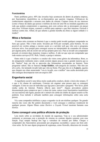 Funcionários
   Outro problema grave. 60% das invasões hoje acontecem de dentro da própria empresa,
por funcionários insatisfeitos ou ex-funcionários que querem vingança. Utilizam-se do
conhecimento adquirido e arrasam com dados do sistema. Copiam coisas do seu interesse
(como o banco de dados que possui o telefone da loira do setor B) ou instalam joguinhos em
rede que podem comprometer a segurança, pois com certeza não se preocupam em passar
anti-vírus. Utilizam trojans, scanners e sniffers para capturar o que lhes interessa. Firewall é
ineficaz contra eles. Afinal, do que adianta a grande muralha da china se algum soldado é o
traidor?

Mitos e fantasias
    O maior mito existente na Internet é que o cracker pode invadir qualquer computador na
hora que quiser. Não é bem assim. Invasões por ICQ por exemplo, pura besteira. Só era
possível em versões antigas e mesmo assim se o servidor web que vêm com o programa
estivesse ativo. Isso porquê para conseguir acesso ao interpretador de comandos do sistema
por alguma porta, têm de existir um serviço próprio para isso. Para se invadir um computador
pessoal, só existem duas maneiras: trojans e netbios. A não ser que seja um computador que
rode muitos serviços (FTP, Web, Telnet), o perigo é mínimo.
   Outro mito é o que o hacker e o cracker são vistos como gênios da informática. Bom, os
de antigamente realmente eram e ainda existem alguns poucos mas a grande maioria que se
diz “hacker” hoje em dia se aproveita das ferramentas encontradas na Internet. Nem
programar sabem. São os famosos Script Kiddies, sub-categoria de crackers. Não têm um
alvo certo, vão tentando invadir tudo que vêm na frente. Pior que eles só os Lamers, aqueles
que chegam nos chats anunciando “vou te invadir, sou o melhor” mas acaba desistindo pois
não consegue descompactar nem um arquivo ZIP.

Engenharia social
   A engenharia social é uma tática muito usada pelos crackers, desde o início dos tempos. É
o que a lei chama de estelionato. Consiste em enganar uma pessoa para se conseguir
vantagens. Como no caso do indivíduo que liga para o provedor e pergunta: “Por favor, perdi
minha senha de Internet. Poderia olhá-la para mim?”. Alguns provedores pedem
documentação para comprovar que é o dono da conta, outros (com funcionários insatisfeitos
em sua maioria) não ligam, passam até o número do cartão de crédito de algum usuário se lhe
pedirem. Esse método é utilizado também para conseguir informações sobre uma certa
pessoa.
   Vá a uma companhia telefônica e peça a segunda via de um telefone qualquer. Na grande
maioria das vezes não lhe pedem documento e você consegue o endereço residencial de
qualquer pessoa. Alguns filmes como Hackers e Caçada Virtual mostram bastante essa
técnica.

Como conseguir uma política eficiente de proteção
   Leia muito sobre as novidades do mundo da segurança. Veja se o seu administrador
realmente se preocupa com a proteção do sistema ou contrate alguém somente com essa
função. Faça sempre backup dos logs e varredura do sistema por falhas. Cheque o
computador dos funcionários procurando por programas escondidos e passe um bom anti-
vírus neles. Se for usar algum programa de segurança, como firewalls, detectores de invasão
                                                                                             10
 