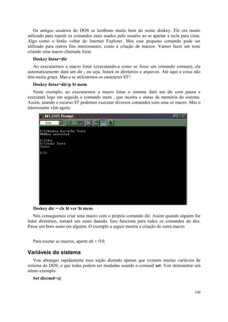 Os antigos usuários do DOS se lembram muito bem do nome doskey. Ele era muito
utilizado para repetir os comandos mais usados pelo usuário ao se apertar a tecla para cima.
Algo como o botão voltar do Internet Explorer. Mas esse pequeno comando pode ser
utilizado para outros fins interessantes, como a criação de macros. Vamos fazer um teste
criando uma macro chamada listar.
  Doskey listar=dir
   Ao executarmos a macro listar (executando-a como se fosse um comando comum), ela
automaticamente dará um dir , ou seja, listará os diretórios e arquivos. Até aqui a coisa não
têm muita graça. Mas e se utilizarmos os caracteres $T?
  Doskey listar=dir/p $t mem
   Neste exemplo, ao executarmos a macro listar o sistema dará um dir com pausa e
executará logo em seguida o comando mem , que mostra o status da memória do sistema.
Assim, usando o recurso $T podemos executar diversos comandos com uma só macro. Mas o
interessante vêm agora:




  Doskey dir = cls $t ver $t mem
    Nós conseguimos criar uma macro com o próprio comando dir. Assim quando alguém for
listar diretórios, tomará um susto danado. Isso funciona para todos os comandos do dos.
Passe um bom susto em alguém. O exemplo a seguir mostra a criação de outra macro.


  Para resetar as macros, aperte alt + f10.

Variáveis do sistema
   Vou abranger rapidamente essa seção dizendo apenas que existem muitas variáveis de
sistema do DOS, e que todas podem ser mudadas usando o comand set. Vou demonstrar um
ótimo exemplo:
  Set dircmd=@


                                                                                         100
 
