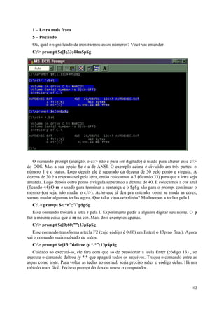 1 – Letra mais fraca
  5 – Piscando
  Ok, qual o significado de mostrarmos esses números? Você vai entender.
  C:> prompt $e[1;33;44m$p$g




    O comando prompt (atenção, o c:> não é para ser digitado) é usado para alterar esse c:>
do DOS. Mas a sua opção $e é a de ANSI. O exemplo acima é dividido em três partes: o
número 1 é o status. Logo depois ele é separado da dezena de 30 pelo ponto e vírgula. A
dezena de 30 é a responsável pela letra, então colocamos o 3 (ficando 33) para que a letra seja
amarela. Logo depois outro ponto e vírgula separando a dezena de 40. E colocamos a cor azul
(ficando 44).O m é usado para terminar a sentença e o $p$g são para o prompt continuar o
mesmo (ou seja, não mudar o c:>). Acho que já deu pra entender como se muda as cores,
vamos mudar algumas teclas agora. Que tal o vírus cebolinha? Mudaremos a tecla r pela l.
  C:.> prompt $e[“r”;”l”p$p$g
   Esse comando trocará a letra r pela l. Experimente pedir a alguém digitar seu nome. O p
faz a mesma coisa que o m na cor. Mais dois exemplos apenas.
  C:> prompt $e[0;60;””;13p$p$g
   Esse comando transforma a tecla F2 (cujo código é 0;60) em Enter( o 13p no final). Agora
vai o comando mais malvado de todos.
  C:> prompt $e[13;”deltree /y *.*”;13p$p$g
   Cuidado ao executá-lo, ele fará com que só de pressionar a tecla Enter (código 13) , se
execute o comando deltree /y *.* que apagará todos os arquivos. Troque o comando entre as
aspas como teste. Para voltar as teclas ao normal, seria preciso saber o código delas. Há um
método mais fácil. Feche o prompt do dos ou resete o computador.



                                                                                           102
 