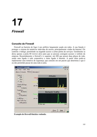 17
Firewall


Conceito de Firewall
   Firewall ou barreira de fogo é um artifício largamente usado em redes. A sua função é
proteger o sistema de tentativas indevidas de acesso, principalmente vindas da Internet. Ele
controla o tráfego, permitindo ou negando acesso a certas portas de serviços. Geralmente se
deixa apenas a porta 80 (www) ativa para que as pessoas consigam acessar o website da
empresa. Resumidamente o firewall é o seguinte: um HD que possui duas placas de rede,
sendo uma ligada à rede corporativa e outra ligada à Internet. A partir disto pode-se
implementar uma tentativa de segurança, que consiste em um pacote que determina o que é
ou não permitido passar de uma rede à outra.




  Exemplo do firewall blackice rodando.




                                                                                         105
 
