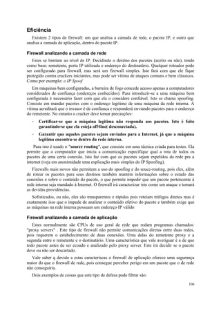 Eficiência
   Existem 2 tipos de firewall: um que analisa a camada de rede, o pacote IP, e outro que
analisa a camada de aplicação, dentro do pacote IP.

Firewall analizando a camada de rede
   Estes se limitam ao nível de IP. Decidindo o destino dos pacotes (aceito ou não), tendo
como base: remetente, porta IP utilizada e endereço do destinatário. Qualquer roteador pode
ser configurado para firewall, mas será um firewall simples. Isto fará com que ele fique
protegido contra crackers iniciantes, mas pode ser vítima de ataques comuns e bem clássicos.
Como por exemplo: o IP Spoof
   Em máquinas bem configuradas, a barreira de fogo concede acesso apenas a computadores
considerados de confiança (endereços conhecidos). Para introduzir-se a uma máquina bem
configurada é necessário fazer com que ela o considere confiável. Isto se chama spoofing.
Consiste em mandar pacotes com o endereço legítimo de uma máquina da rede interna. A
vítima acreditará que o invasor é de confiança e responderá enviando pacotes para o endereço
do remetente. No entanto o cracker deve tomar precauções:
  -   Certificar-se que a máquina legítima não responda aos pacotes. Isto é feito
      garantindo-se que ela esteja off-line( desconectada).
  -   Garantir que aqueles pacotes sejam enviados para a Internet, já que a máquina
      legítima encontra-se dentro da rede interna.
    Para isto é usado o "source routing", que consiste em uma técnica criada para testes. Ela
permite que o computador que inicia a comunicação especifique qual a rota de todos os
pacotes de uma certa conexão. Isto faz com que os pacotes sejam expelidos da rede pra a
internet (veja em anonimidade uma explicação mais simples do IP Spoofing).
   Firewalls mais novos não permitem a uso do spoofing e do souce-routing, pois eles, além
de rotear os pacotes para seus destinos também mantém informações sobre o estado das
conexões e sobre o conteúdo do pacote, o que permite impedir que um pacote pertencente à
rede interna seja mandado à Internet. O firewall irá caracterizar isto como um ataque e tomará
as devidas providências.
   Sofisticados, ou não, eles são transparentes e rápidos pois roteiam tráfegos diretos mas é
exatamente isso que o impede de analizar o conteúdo efetivo do pacote e também exige que
as máquinas na rede interna possuam um endereço IP válido

Firewall analizando a camada de aplicação
   Estes normalmente são CPUs de uso geral de rede que rodam programas chamados:
"proxy servers" . Este tipo de firewall não permite comunicações diretas entre duas redes,
pois requerem o estabelecimento de duas conexões. Uma delas do remetente proxy e a
segunda entre o remetente e o destinatário. Uma característica que vale averiguar é a de que
todo pacote antes de ser ecoado e analizado pelo proxy server. Este irá decidir se o pacote
deve ou não ser descartado.
  Vale saber q devido a estas caracteríscas o firewall de aplicação oferece uma segurança
maior do que o firewall de rede, pois consegue perceber perigo em um pacote que o de rede
não conseguiria.
  Dois exemplos de coisas que este tipo de defesa pode filtrar são:
                                                                                          106
 
