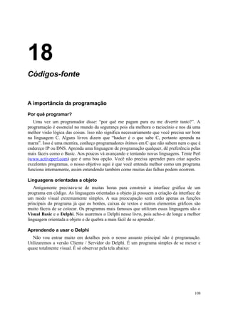 18
Códigos-fonte


A importância da programação

Por quê programar?
   Uma vez um programador disse: “por quê me pagam para eu me divertir tanto?”. A
programação é essencial no mundo da segurança pois ela melhora o raciocínio e nos dá uma
melhor visão lógica das coisas. Isso não significa necessariamente que você precisa ser bom
na linguagem C. Alguns livros dizem que “hacker é o que sabe C, portanto aprenda na
marra”. Isso é uma mentira, conheço programadores ótimos em C que não sabem nem o que é
endereço IP ou DNS. Aprenda uma linguagem de programação qualquer, dê preferência pelas
mais fáceis como o Basic. Aos poucos vá avançando e tentando novas linguagens. Tente Perl
(www.activeperl.com) que é uma boa opção. Você não precisa aprender para criar aqueles
excelentes programas, o nosso objetivo aqui é que você entenda melhor como um programa
funciona internamente, assim entendendo também como muitas das falhas podem ocorrem.

Linguagens orientadas a objeto
   Antigamente precisava-se de muitas horas para construir a interface gráfica de um
programa em código. As linguagens orientadas a objeto já possuem a criação da interface de
um modo visual extremamente simples. A sua preocupação será então apenas as funções
principais do programa já que os botões, caixas de textos e outros elementos gráficos são
muito fáceis de se colocar. Os programas mais famosos que utilizam essas linguagens são o
Visual Basic e o Delphi. Nós usaremos o Delphi nesse livro, pois acho-o de longe a melhor
linguagem orientada a objeto e de quebra a mais fácil de se aprender.

Aprendendo a usar o Delphi
   Não vou entrar muito em detalhes pois o nosso assunto principal não é programação.
Utilizaremos a versão Cliente / Servidor do Delphi. É um programa simples de se mexer e
quase totalmente visual. É só observar pela tela abaixo:




                                                                                        108
 