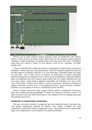 Observe que na parte superior existem pequenas ícones de ferramentas como botões,
menus e caixas de texto. Se quiser colocar algum deles em seu programa, apenas selecione
clicando-o e clique novamente no formulário (que é essa parte cinza com a frase: “O Delphi é
muito fácil de se mexer”). Pronto. Se você apertar a tecla F9 seu “programa” irá rodar.
Simples não?
   A barra à esquerda têm a função de mostrar as propriedades de algum objeto colocado no
formulário. Vamos supor que você queira mudar o título do programa (aquela frase que fica
na barra superior de qualquer software). É só você selecionar o formulário dando um clique
em cima dele , que o nome Form1 irá aparecer no gerenciador de objetos (conhecido
anteriormente por barra à esquerda). Esse é o nome do nosso formulário, é dado pelo Delphi e
pode ser modificado mas como estamos apenas dando uma leve noção continuaremos com
esse nome mesmo. Agora observe algumas propriedades do formulário tais como: Color
(cor), Font( fonte) e Caption. Essa última é a que nós queríamos. Selecione-a clicando no
espaço à sua frente e escreva “Esse é o meu programa de teste”. Aperte enter para confirmar.
Prontinho. Se você aperter F9 de novo, a modificação já terá sido feita.
   Todos os objetos funcionam assim: imagens, botões, gráficos, componentes de Internet,
todos sem exceção possuem propriedades. E muitas em comum de um para o outro. É só
fuçar um pouco (coisa que tenho certeza que se você comprou esse livro é porquê gosta) que
logo aprende muita coisa.

Instalando os componentes necessários
  Para que você possa construir os programas que serão explicados aqui, é necessário que
você possua componentes (objetos) de Internet. Nem sempre o Delphi traz esses
componentes, então preferi utilizar componentes extras. Aqui explicarei passo a passo aonde
pegar esses componentes e como instalá-los sem maiores problemas.



                                                                                         110
 
