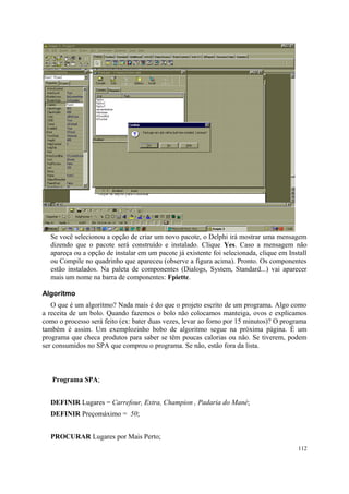 Se você selecionou a opção de criar um novo pacote, o Delphi irá mostrar uma mensagem
  dizendo que o pacote será construído e instalado. Clique Yes. Caso a mensagem não
  apareça ou a opção de instalar em um pacote já existente foi selecionada, clique em Install
  ou Compile no quadrinho que apareceu (observe a figura acima). Pronto. Os componentes
  estão instalados. Na paleta de componentes (Dialogs, System, Standard...) vai aparecer
  mais um nome na barra de componentes: Fpiette.

Algoritmo
   O que é um algoritmo? Nada mais é do que o projeto escrito de um programa. Algo como
a receita de um bolo. Quando fazemos o bolo não colocamos manteiga, ovos e explicamos
como o processo será feito (ex: bater duas vezes, levar ao forno por 15 minutos)? O programa
também é assim. Um exemplozinho bobo de algoritmo segue na próxima página. É um
programa que checa produtos para saber se têm poucas calorias ou não. Se tiverem, podem
ser consumidos no SPA que comprou o programa. Se não, estão fora da lista.



   Programa SPA;


  DEFINIR Lugares = Carrefour, Extra, Champion , Padaria do Mané;
  DEFINIR Preçomáximo = 50;


  PROCURAR Lugares por Mais Perto;
                                                                                         112
 