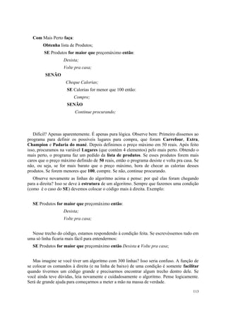 Com Mais Perto faça:
        Obtenha lista de Produtos;
         SE Produtos for maior que preçomáximo então:
                   Desista;
                   Volte pra casa;
         SENÃO
                    Cheque Calorias;
                     SE Calorias for menor que 100 então:
                         Compre;
                     SENÃO
                         Continue procurando;



   Difícil? Apenas aparentemente. É apenas pura lógica. Observe bem: Primeiro dissemos ao
programa para definir os possíveis lugares para compra, que foram Carrefour, Extra,
Champion e Padaria do mané. Depois definimos o preço máximo em 50 reais. Após feito
isso, procuramos na variável Lugares (que contém 4 elementos) pelo mais perto. Obtendo o
mais perto, o programa faz um pedido da lista de produtos. Se esses produtos forem mais
caros que o preço máximo definido de 50 reais, então o programa desiste e volta pra casa. Se
não, ou seja, se for mais barato que o preço máximo, hora de checar as calorias desses
produtos. Se forem menores que 100, compre. Se não, continue procurando.
   Observe novamente as linhas do algoritmo acima e pense: por quê elas foram chegando
para a direita? Isso se deve à estrutura de um algoritmo. Sempre que fazemos uma condição
(como é o caso do SE) devemos colocar o código mais à direita. Exemplo:


  SE Produtos for maior que preçomáximo então:
                   Desista;
                   Volte pra casa;


  Nesse trecho do código, estamos respondendo à condição feita. Se escrevéssemos tudo em
uma só linha ficaria mais fácil para entendermos:
  SE Produtos for maior que preçomáximo então Desista e Volte pra casa;


   Mas imagine se você tiver um algoritmo com 300 linhas? Isso seria confuso. A função de
se colocar os comandos à direita (e na linha de baixo) de uma condição é somente facilitar
quando tivermos um código grande e precisarmos encontrar algum trecho dentro dele. Se
você ainda teve dúvidas, leia novamente e cuidadosamente o algoritmo. Pense logicamente.
Será de grande ajuda para começarmos a meter a mão na massa de verdade.

                                                                                        113
 