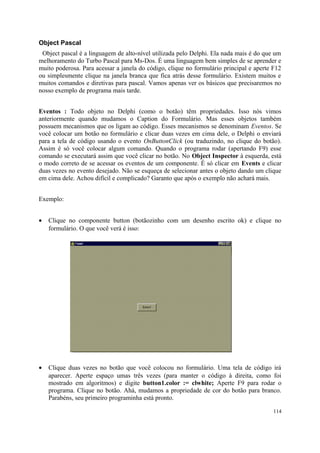Object Pascal
 Object pascal é a linguagem de alto-nível utilizada pelo Delphi. Ela nada mais é do que um
melhoramento do Turbo Pascal para Ms-Dos. É uma linguagem bem simples de se aprender e
muito poderosa. Para acessar a janela do código, clique no formulário principal e aperte F12
ou simplesmente clique na janela branca que fica atrás desse formulário. Existem muitos e
muitos comandos e diretivas para pascal. Vamos apenas ver os básicos que precisaremos no
nosso exemplo de programa mais tarde.


Eventos : Todo objeto no Delphi (como o botão) têm propriedades. Isso nós vimos
anteriormente quando mudamos o Caption do Formulário. Mas esses objetos também
possuem mecanismos que os ligam ao código. Esses mecanismos se denominam Eventos. Se
você colocar um botão no formulário e clicar duas vezes em cima dele, o Delphi o enviará
para a tela de código usando o evento OnButtonClick (ou traduzindo, no clique do botão).
Assim é só você colocar algum comando. Quando o programa rodar (apertando F9) esse
comando se executará assim que você clicar no botão. No Object Inspector à esquerda, está
o modo correto de se acessar os eventos de um componente. É só clicar em Events e clicar
duas vezes no evento desejado. Não se esqueça de selecionar antes o objeto dando um clique
em cima dele. Achou difícil e complicado? Garanto que após o exemplo não achará mais.


Exemplo:


•   Clique no componente button (botãozinho com um desenho escrito ok) e clique no
    formulário. O que você verá é isso:




•   Clique duas vezes no botão que você colocou no formulário. Uma tela de código irá
    aparecer. Aperte espaço umas três vezes (para manter o código à direita, como foi
    mostrado em algoritmos) e digite button1.color := clwhite; Aperte F9 para rodar o
    programa. Clique no botão. Ahá, mudamos a propriedade de cor do botão para branco.
    Parabéns, seu primeiro programinha está pronto.

                                                                                         114
 