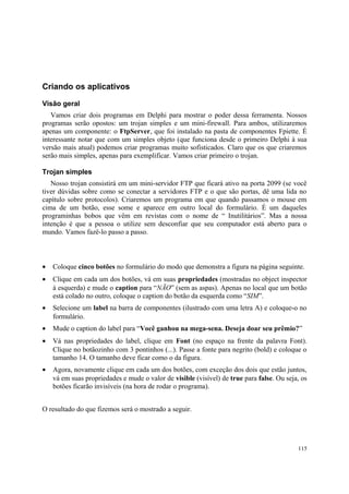 Criando os aplicativos

Visão geral
   Vamos criar dois programas em Delphi para mostrar o poder dessa ferramenta. Nossos
programas serão opostos: um trojan simples e um mini-firewall. Para ambos, utilizaremos
apenas um componente: o FtpServer, que foi instalado na pasta de componentes Fpiette. É
interessante notar que com um simples objeto (que funciona desde o primeiro Delphi à sua
versão mais atual) podemos criar programas muito sofisticados. Claro que os que criaremos
serão mais simples, apenas para exemplificar. Vamos criar primeiro o trojan.

Trojan simples
   Nosso trojan consistirá em um mini-servidor FTP que ficará ativo na porta 2099 (se você
tiver dúvidas sobre como se conectar a servidores FTP e o que são portas, dê uma lida no
capítulo sobre protocolos). Criaremos um programa em que quando passamos o mouse em
cima de um botão, esse some e aparece em outro local do formulário. É um daqueles
programinhas bobos que vêm em revistas com o nome de “ Inutilitários”. Mas a nossa
intenção é que a pessoa o utilize sem desconfiar que seu computador está aberto para o
mundo. Vamos fazê-lo passo a passo.



•   Coloque cinco botões no formulário do modo que demonstra a figura na página seguinte.
•   Clique em cada um dos botões, vá em suas propriedades (mostradas no object inspector
    à esquerda) e mude o caption para “NÃO” (sem as aspas). Apenas no local que um botão
    está colado no outro, coloque o caption do botão da esquerda como “SIM”.
•   Selecione um label na barra de componentes (ilustrado com uma letra A) e coloque-o no
    formulário.
•   Mude o caption do label para “Você ganhou na mega-sena. Deseja doar seu prêmio?”
•   Vá nas propriedades do label, clique em Font (no espaço na frente da palavra Font).
    Clique no botãozinho com 3 pontinhos (...). Passe a fonte para negrito (bold) e coloque o
    tamanho 14. O tamanho deve ficar como o da figura.
•   Agora, novamente clique em cada um dos botões, com exceção dos dois que estão juntos,
    vá em suas propriedades e mude o valor de visible (visível) de true para false. Ou seja, os
    botões ficarão invisíveis (na hora de rodar o programa).


O resultado do que fizemos será o mostrado a seguir.




                                                                                           115
 