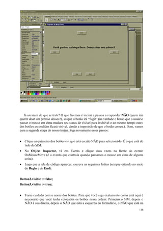 Já sacaram do que se trata? O que faremos é incitar a pessoa a responder NÃO (quem iria
querer doar um prêmio desses?), só que o botão irá “fugir” (na verdade o botão que o usuário
passar o mouse em cima mudara seu status de visível para invisível e ao mesmo tempo outro
dos botões escondidos ficará visível, dando a impressão de que o botão correu.). Bom, vamos
para a segunda etapa do nosso trojan. Siga novamente esses passos:


•   Clique no primeiro dos botões em que está escrito NÃO para selecioná-lo. É o que está do
    lado do SIM.
•   No Object Inspector, vá em Events e clique duas vezes na frente do evento
    OnMouseMove (é o evento que controla quando passamos o mouse em cima de alguma
    coisa).
•   Logo que a tela de código aparecer, escreva as seguintes linhas (sempre estando no meio
    do Begin e do End):


Button2.visible := false;
Button3.visible := true;


•   Tome cuidado com o nome dos botões. Para que você siga exatamente como está aqui é
    necessário que você tenha colocados os botões nessa ordem: Primeiro o SIM, depois o
    NÃO à sua direita, depois o NÃO que está a esquerda do formulário, o NÃO que está na
                                                                                         116
 
