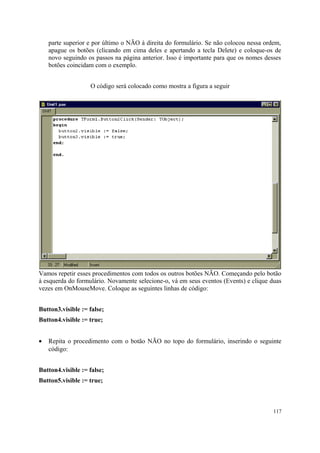 parte superior e por último o NÃO à direita do formulário. Se não colocou nessa ordem,
    apague os botões (clicando em cima deles e apertando a tecla Delete) e coloque-os de
    novo seguindo os passos na página anterior. Isso é importante para que os nomes desses
    botões coincidam com o exemplo.


                   O código será colocado como mostra a figura a seguir




Vamos repetir esses procedimentos com todos os outros botões NÃO. Começando pelo botão
à esquerda do formulário. Novamente selecione-o, vá em seus eventos (Events) e clique duas
vezes em OnMouseMove. Coloque as seguintes linhas de código:


Button3.visible := false;
Button4.visible := true;


•   Repita o procedimento com o botão NÃO no topo do formulário, inserindo o seguinte
    código:


Button4.visible := false;
Button5.visible := true;



                                                                                       117
 