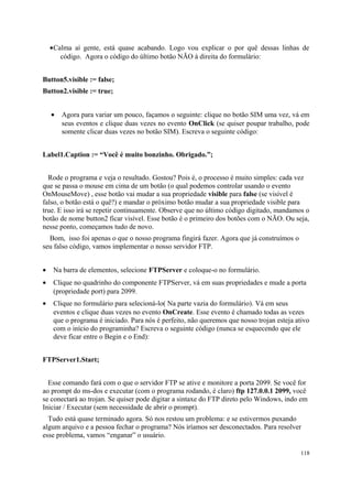 •Calma aí gente, está quase acabando. Logo vou explicar o por quê dessas linhas de
       código. Agora o código do último botão NÃO à direita do formulário:


Button5.visible := false;
Button2.visible := true;


    •   Agora para variar um pouco, façamos o seguinte: clique no botão SIM uma vez, vá em
        seus eventos e clique duas vezes no evento OnClick (se quiser poupar trabalho, pode
        somente clicar duas vezes no botão SIM). Escreva o seguinte código:


Label1.Caption := “Você é muito bonzinho. Obrigado.”;


  Rode o programa e veja o resultado. Gostou? Pois é, o processo é muito simples: cada vez
que se passa o mouse em cima de um botão (o qual podemos controlar usando o evento
OnMouseMove) , esse botão vai mudar a sua propriedade visible para false (se visível é
falso, o botão está o quê?) e mandar o próximo botão mudar a sua propriedade visible para
true. E isso irá se repetir continuamente. Observe que no último código digitado, mandamos o
botão de nome button2 ficar visível. Esse botão é o primeiro dos botões com o NÃO. Ou seja,
nesse ponto, começamos tudo de novo.
  Bom, isso foi apenas o que o nosso programa fingirá fazer. Agora que já construímos o
seu falso código, vamos implementar o nosso servidor FTP.


•    Na barra de elementos, selecione FTPServer e coloque-o no formulário.
•    Clique no quadrinho do componente FTPServer, vá em suas propriedades e mude a porta
     (propriedade port) para 2099.
•    Clique no formulário para selecioná-lo( Na parte vazia do formulário). Vá em seus
     eventos e clique duas vezes no evento OnCreate. Esse evento é chamado todas as vezes
     que o programa é iniciado. Para nós é perfeito, não queremos que nosso trojan esteja ativo
     com o início do programinha? Escreva o seguinte código (nunca se esquecendo que ele
     deve ficar entre o Begin e o End):


FTPServer1.Start;


  Esse comando fará com o que o servidor FTP se ative e monitore a porta 2099. Se você for
ao prompt do ms-dos e executar (com o programa rodando, é claro) ftp 127.0.0.1 2099, você
se conectará ao trojan. Se quiser pode digitar a sintaxe do FTP direto pelo Windows, indo em
Iniciar / Executar (sem necessidade de abrir o prompt).
  Tudo está quase terminado agora. Só nos restou um problema: e se estivermos puxando
algum arquivo e a pessoa fechar o programa? Nós iríamos ser desconectados. Para resolver
esse problema, vamos “enganar” o usuário.

                                                                                            118
 