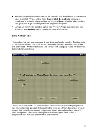 •   Selecione o formulário clicando uma vez em cima dele. Nas propriedades, clique em duas
    vezes no símbolo “+” que está na frente da propriedade BorderIcons. Logo que a
    propriedade se expandir, clique na frente de biSystemMenu e selecione false. Isso fará
    com que aquele X que clicamos para fechar programas desapareça.
•   Coloque um novo botão, e mude o caption para “Fechar”. Clique duas vezes nele para
    acessar o evento OnClick. Agora coloque o seguinte código-fonte:


Form1.Visible := false;


 Como não existe mais aquele pequeno X para fechar a aplicação, o usuário clicará no botão
Fechar. Mas na verdade, esse fechar apenas esconderá a aplicação. Ela ainda estará ativa e
com o servidor FTP rodando bonitinho. Uma idéia de onde você pode colocar o botão fechar
é mostrada na figura abaixo:




  Nosso trojan está pronto. Ele é extremamente simples como deve ter dado para perceber,
mas o meu interesse é que vocês tenham entendido como sua estrutura funciona ao invés de
somente ficarem lendo toneladas de códigos-fonte inúteis (como alguns livros trazem). A
partir desse ponto a criatividade a a imaginação ficam a cargo de vocês. Afinal, o
programador nada mais é do que um artista. Renascentista.




                                                                                         119
 