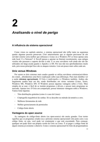 2
Analisando o nível de perigo


A influência do sistema operacional

   Como vimos no capítulo anterior, o sistema operacional não influi tanto na segurança
quanto algumas pessoas pensavam. Citei anteriormente que se alguém precisasse de um
servidor externo seria melhor que utilizasse o Linux ou o Windows NT se fosse apenas uma
rede local. E o Netware? A Novell passou a apostar na Internet recentemente, suas antigas
versões não possuem o suporte devido à rede. E os seus servidores web ainda não são tão
utilizados em larga escala quanto o Apache e o IIS. Por isso não nos aprofundaremos muito
nele, pois nosso principal foco são os ataques remotos. Leia um pouco mais sobre cada um.

Unix versus Windows
   Por serem os dois sistemas mais usados quando se utiliza servidores externos(servidores
de e-mail, , abordaremos uma breve explicação sobre suas diferenças. Para mais detalhes ver
a seção sistemas operacionais. O Unix é multi-tarefa e o Windows também. Ambos são
largamente usados hoje em dia, sendo distribuídos em várias variantes (Linux, Xenix,
Windows ME, Windows XP). O Windows possui algumas vantagens sobre o Unix. Mais
simples de se usar, é fácil de se instalar programas e drivers, e possui mais programas no
mercado. Apenas isso. O Unix em comparação, possui inúmeras vantagens sobre o Windows.
Vamos listar algumas.
  -   Têm distribuções gratuitas (como é o caso do Linux)
  -   Criptografia inquebrável de senhas. Só se descobre no método da tentativa e erro.
  -   Melhores ferramentas de rede
  -   Melhor gerenciamento de permissões
  -   Código-fonte aberto

Vantagens do open source
   As vantagens do código-fonte aberto (ou open-source) são muito grandes. Esse termo
significa que os programas criados (ou o próximo sistema operacional) vêm junto com o seu
código fonte, ou seja, você pode ver exatamente o que está executando. Para começar,
qualquer um pode fazer sua própria versão de Unix ou Linux. É só pegar o código fonte de
algum sistema já existente e alterá-lo. Como o sistema operacional foi feito de programadores
                                                                                           12
 