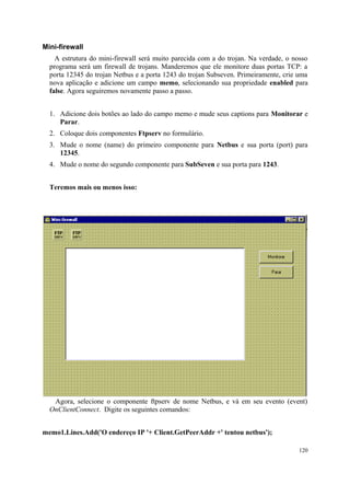 Mini-firewall
    A estrutura do mini-firewall será muito parecida com a do trojan. Na verdade, o nosso
  programa será um firewall de trojans. Manderemos que ele monitore duas portas TCP: a
  porta 12345 do trojan Netbus e a porta 1243 do trojan Subseven. Primeiramente, crie uma
  nova aplicação e adicione um campo memo, selecionando sua propriedade enabled para
  false. Agora seguiremos novamente passo a passo.


  1. Adicione dois botões ao lado do campo memo e mude seus captions para Monitorar e
     Parar.
  2. Coloque dois componentes Ftpserv no formulário.
  3. Mude o nome (name) do primeiro componente para Netbus e sua porta (port) para
     12345.
  4. Mude o nome do segundo componente para SubSeven e sua porta para 1243.


  Teremos mais ou menos isso:




   Agora, selecione o componente ftpserv de nome Netbus, e vá em seu evento (event)
  OnClientConnect. Digite os seguintes comandos:


memo1.Lines.Add('O endereço IP '+ Client.GetPeerAddr +' tentou netbus');

                                                                                      120
 
