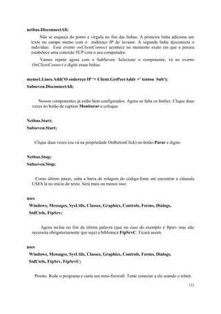 netbus.DisconnectAll;
       Não se esqueça do ponto e vírgula no fim das linhas. A primeira linha adiciona um
  texto no campo memo com o endereço IP do invasor. A segunda linha desconecta o
  indivíduo. Esse evento onClientConnect acontece no momento exato em que a pessoa
  estabelece uma conexão TCP com o seu computador.
     Vamos repetir agora com o SubSeven. Selecione o componente, vá no evento
  OnClientConnect e digite essas linhas:


memo1.Lines.Add('O endereço IP '+ Client.GetPeerAddr +' tentou Sub');
Subseven.DisconnectAll;


     Nossos componentes já estão bem configurados. Agora só falta os botões. Clique duas
  vezes no botão de caption Monitorar e coloque:


Netbus.Start;
Subseven.Start;


   Clique duas vezes (ou vá na propriedade OnButtonClick) no botão Parar e digite:


Netbus.Stop;
Subseven.Stop;


   Como último passo, suba a barra de rolagem do código-fonte até encontrar a cláusula
  USES lá no início do texto. Será mais ou menos isso:


uses
 Windows, Messages, SysUtils, Classes, Graphics, Controls, Forms, Dialogs,
 StdCtrls, FtpSrv;


      Agora inclua no fim da última palavra (que no caso do exemplo é ftpsrv mas não
  necessita obrigatoriamente que seja) a biblioteca FtpSrvC. Ficará assim:


uses
 Windows, Messages, SysUtils, Classes, Graphics, Controls, Forms, Dialogs,
 StdCtrls, FtpSrv, FtpSrvC;


    Pronto. Rode o programa e curta seu mini-firewall. Tente conectar a ele usando o telnet.
                                                                                          121
 