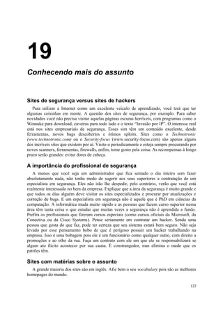 19
Conhecendo mais do assunto


Sites de segurança versus sites de hackers
   Para utilizar a Internet como um excelente veículo de aprendizado, você terá que ter
algumas coisinhas em mente. A questão dos sites de segurança, por exemplo. Para saber
novidades você não precisa visitar aquelas páginas escuras horríveis, com programas como o
Winnuke para download, caveiras para todo lado e o texto “Invasão por IP”. O interesse real
está nos sites empresariais de segurança. Esses sim têm um conteúdo excelente, desde
ferramentas, novos bugs descobertos e ótimos xploits. Sites como o Technotronic
(www.technotronic.com) ou o Security-focus (www.security-focus.com) são apenas alguns
dos incríveis sites que existem por aí. Visite-o periodicamente e esteja sempre procurando por
novos scanners, ferramentas, firewalls, enfim, tome gosto pela coisa. As recompensas à longo
prazo serão grandes: evitar dores de cabeça.

A importância do profissional de segurança
   A menos que você seja um administrador que fica sentado o dia inteiro sem fazer
absolutamente nada, não tenha medo de sugerir aos seus superiores a contratação de um
especialista em segurança. Eles não irão lhe despedir, pelo contrário, verão que você está
realmente interessado no bem da empresa. Explique que a àrea da segurança é muito grande e
que todos os dias alguém deve visitar os sites especializados e procurar por atualizações e
correção de bugs. E um especialista em segurança não é aquele que é PhD em ciências da
computação. A informática muda muito rápido e as pessoas que fazem curso superior nessa
àrea têm tanta coisa o que estudar que muitas vezes a segurança não é aprendida a fundo.
Prefira os profissionais que fizeram cursos especiais (como cursos oficiais da Microsoft, da
Conectiva ou da Cisco Systems). Pense seriamente em contratar um hacker. Sendo uma
pessoa que gosta do que faz, pode ter certeza que seu sistema estará bem seguro. Não seja
levado por esse pensamento bobo de que é perigoso possuir um hacker trabalhando na
empresa. Isso é uma bobagem pois ele é um funcionário como qualquer outro, com direito a
promoções e ao olho da rua. Faça um contrato com ele em que ele se responsabilizará se
algum ato ilícito acontecer por sua causa. É constrangedor, mas elimina o medo que os
patrões têm.

Sites com matérias sobre o assunto
  A grande maioria dos sites são em inglês. Afie bem o seu vocabulary pois são as melhores
homepages do mundo.

                                                                                          122
 