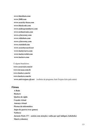 www.blackhats.com
 www.2600.com
 www.security-focus.com
 www.blackcode.com
 www.undergroundnews.com
 www.technotronic.com
 www.cyberarmy.com
 www.whitehats.com
 www.cyberarmy.com
 www.rootshell.com
  www.securitysearch.net
  www.hackernews.com
  www.hackersclub.com
  www.hackers.com


 E alguns brasileiros:
 www.securenet.com.br
 www.invasao.com.br
 www.hacker.com.br
 www.hackers.com.br
 www.anti-trojans.cjb.net   (website do programa Anti-Trojans feito pelo autor)



Filmes
 A Rede
 Hackers
 Quebra de sigilo
 Caçada virtual
 Ameaça virtual
 Piratas da informática
 Jogos de guerra (war games)
 Netforce
 Jurassic Park (?!? – assista com atenção e saiba por quê indiquei, hehehehe)
 Matrix (clássico)

                                                                                  123
 