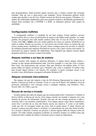 para programadores, ainda possuem alguns recursos que o usuário comum não consegue
entender. Mas até isso o open-source está mudando. Novas ferramentas gráficas foram
criadas para facilitar o uso do Unix. Podem torná-lo tão fácil de usar quanto o Windows. E o
melhor são melhoradas rapidamente pelos seus próprios usuários e distribuidas gratuitamente.
Alguns bons exemplos são o GNOME e o KDE, os ambientes gráficos mais usados na
atualidade.



Configurações malfeitas
   A configuração malfeita é a perdição de um bom sistema. Contas padrões, serviços
desnecessários ativos e erros em permissões de arquivos são falhas muito grandes. As contas
padrões são perigosas pois todo mundo conhece sobre elas. O caso do Unix por exemplo.
Contas como bin e admin vêm com senhas padrões de acesso ao sistema. Desabilite-as ou
mude as senhas. Quanto aos serviços, se você possui um servidor telnet, ou mesmo ftp, que
estiver usando pouco, desabilite-os. Ou pelo menos configure para esse servidor as relações
de confiança dizendo qual endereço IP poderá ter acesso a ele e qual o acesso será restrito. As
permissões de arquivo também são importantes. Elas impedem que alguém execute algum
programa malicioso ou acesse o arquivo de senhas.

Ataques restritos a um tipo de sistema
   Todo sistema sofre ataques de maneiras diferentes. E alguns desses ataques afetam o
sistema ou não causam absolutamente nada. Um bom exemplo é o caso dos vírus e trojans.
Para Unix, eles praticamente não existem. Mas para Windows há milhões deles. O Unix
possui falhas em alguns servidores que o Windows não, como o sendmail. O melhor arma
para invadir algum sistema é ele mesmo. Por exemplo, se quero conseguir acesso a um
servidor Linux, dificilmente conseguirei utilizando Windows NT.

Ataques universais intra-sistemas
   São ataques em que não importa o tipo do SO (Sistema Operacional) de origem ou de
destino. Funciona em todos os sistemas. Como é o caso do IP Spoof. Ele trabalha a nível de
protocolo, utilizando-o você consegue acesso a qualquer máquina, seja Windows, Unix,
Novell, DEC-10, VMS, o que for.

Recusa de serviço e invasão
   Existem apenas dois tipos de ataques que um sistema pode sofrer. O primeiro é o Denial of
Service (DoS) ou Recusa de serviço. Esse ataque consiste em inundar a máquina alvo com
dezenas de pacotes de informação, fazendo com que ela não consiga processar a todos e
consuma toda a sua memória, paralizando-a. Esse ataque apenas causa danos temporários,
como tirar o servidor do ar, mas não fornece acesso aos arquivos. É como se um ladrão,
vendo que não vai conseguir roubar um carro, fure os quatro pneus. É chato, demora pra
arrumar os pneus mas pelo menos o cd player e os documentos do carro não foram levados.
Já a invasão é diferente. Consiste em procurar e utilizar alguma falha do sistema contra ele
próprio. Ou então instalar programas residentes na memória (trojans ou sniffers) para que
monitorem todo o tráfego de senhas e forneçam acesso a arquivos importantes.



                                                                                            13
 