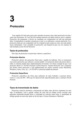 3
Protocolos


    Esse capítulo foi feito para quem quer entender um pouco mais sobre protocolos de rede e
como eles funcionam. Se você não têm nenhum interesse em dados teóricos, pule o capítulo.
Protocolos são programas e devem ser instalados em componentes de rede que precisam
deles. Computadores só podem comunicar-se entre si se utilizarem o mesmo protocolo. Se o
protocolo usado por um computador não for compatível pelo usado em outro, eles não podem
trocar informações. Uma variedade de protocolos está disponível para uso em sistemas de
rede fechados (como Novell Netware)

Tipos de protocolos
  Dois tipos de protocolos existem hoje: abertos e específicos.

Protocolos Abertos
   Protocolos abertos são protocolos feitos para o padrão da indústria. Eles se comunicam
com outros protocolos que utilizam o mesmo padrão. Um protocolo aberto não possui dono e
todos os sistemas podem fazer implementações livremente. Um ótimo exemplo do que é um
protocolo aberto é o TCP/IP (Transfer Control Protocol / Internet Protocol). Ele é composto
por muitos outros protocolos e está implementado em muitos sistemas (como Macintosh,
Windows, Linux, Unix, etc...). O TCP/IP é o protocolo padrão da Internet.

Protocolos Específicos
  Protocolos específicos são feitos para ambientes de redes fechados e possuem donos.
Como é o caso do IPX / SPX que foi desenvolvido especificamente para a estrutura Novell
Netware.




Tipos de transmissão de dados
   Protocolos roteáveis permitem a transmissão de dados entre diversos segmentos de uma
rede. O problema é que o grande volume de certo tipo de tráfego (como executar uma
aplicação multimídia pesada) deixa a velocidade de conexão muito lenta. A quantidade de
tráfego gerada em uma rede, pode ser de três tipos: Unicast, Broadcast e Multicast.



                                                                                          15
 
