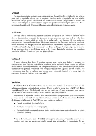 Unicast
   Em uma transmissão unicast, uma cópia separada dos dados são enviados de sua origem
para cada computador cliente que os requeste. Nenhum outro computador na rede precisa
processar o tráfego gerado. No entanto, em uma rede com muitos computadores o unicast não
é muito eficiente pois o computador de origem terá que transmitir múltiplas cópias dos dados
(resultado, ficará lento). O unicast é bom de ser usado apenas em pequenas redes.


Broadcast
   Esse é o tipo de transmissão preferido da turma que gosta de um Denial of Service. Nesse
tipo de transmissão, os dados são enviados apenas uma vez mas para toda a rede. Esse
processo não é muito eficiente pois faz a velocidade cair bastante já que todos os
computadores irão receber os dados. Mesmo os hosts que não fizeram o pedido receberão os
dados. Somente não irão processá-los. Esse método é utilizado no ataque de smurf, em que é
enviado um broadcast para diversos endereços IP e o endereço de origem (que deveria ser o
IP de quem enviou) é modificado para o da vítima. Resultado: centenas de máquinas
mandarão milhares de unicasts para um pobre coitado.


Multicast
   É uma mistura dos dois. É enviada apenas uma cópia dos dados e somente os
computadores que fizeram o pedido os recebem, assim evitando de se causar um tráfego
muito intenso e consequentemente um congestionamento na rede. Muitos serviços de Internet
usam multicast para se comunicar com computadores clientes (quando se diz cliente , é o
computador que faz o pedido, que espera uma resposta). Inclusive é nesse tipo de
comunicação que se baseia o protocolo IGMP.



NetBios
   A interface NetBIOS (NetBEUI) foi um dos primeiros protocolos disponíveis para uso em
redes compostas de computadores pessoais. Como o próprio nome diz, o NETwork Basic
Input Output System, foi designado para ser um protocolo eficiente e pequeno para uso em
redes caseiras não roteadas de cerca de no máximo 200 computadores.
   Atualmente o NetBIOS é usado mais exclusivamente em pequenas redes não-roteadas
podendo ou não estar rodando em vários sistemas operacionais. A implementação NetBIOS
do Windows é chamada de NetBEUI. As suas vantagens incluem:
  •   Grande velocidade de transferência
  •   Nenhuma necessidade de configuração
  •   Compatibilidade com praticamente todos os sistemas operacionais, inclusive o Linux
      (usando o Samba).


  A única desvantagem é que o NetBIOS não suporta roteamento. Trocando em miúdos: o
  máximo que você vai conseguir invadir usando esse protocolo é o computador do seu
                                                                                          16
 
