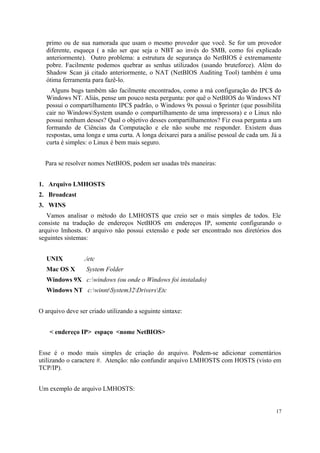 primo ou de sua namorada que usam o mesmo provedor que você. Se for um provedor
  diferente, esqueça ( a não ser que seja o NBT ao invés do SMB, como foi explicado
  anteriormente). Outro problema: a estrutura de segurança do NetBIOS é extremamente
  pobre. Facilmente podemos quebrar as senhas utilizados (usando bruteforce). Além do
  Shadow Scan já citado anteriormente, o NAT (NetBIOS Auditing Tool) também é uma
  ótima ferramenta para fazê-lo.
    Alguns bugs também são facilmente encontrados, como a má configuração do IPC$ do
  Windows NT. Aliás, pense um pouco nesta pergunta: por quê o NetBIOS do Windows NT
  possui o compartilhamento IPC$ padrão, o Windows 9x possui o $printer (que possibilita
  cair no WindowsSystem usando o compartilhamento de uma impressora) e o Linux não
  possui nenhum desses? Qual o objetivo desses compartilhamentos? Fiz essa pergunta a um
  formando de Ciências da Computação e ele não soube me responder. Existem duas
  respostas, uma longa e uma curta. A longa deixarei para a análise pessoal de cada um. Já a
  curta é simples: o Linux é bem mais seguro.


  Para se resolver nomes NetBIOS, podem ser usadas três maneiras:


1. Arquivo LMHOSTS
2. Broadcast
3. WINS
   Vamos analisar o método do LMHOSTS que creio ser o mais simples de todos. Ele
consiste na tradução de endereços NetBIOS em endereços IP, somente configurando o
arquivo lmhosts. O arquivo não possui extensão e pode ser encontrado nos diretórios dos
seguintes sistemas:


  UNIX           ./etc
  Mac OS X        System Folder
  Windows 9X c:windows (ou onde o Windows foi instalado)
  Windows NT c:winntSystem32DriversEtc


O arquivo deve ser criado utilizando a seguinte sintaxe:


    < endereço IP> espaço <nome NetBIOS>


Esse é o modo mais simples de criação do arquivo. Podem-se adicionar comentários
utilizando o caractere #. Atenção: não confundir arquivo LMHOSTS com HOSTS (visto em
TCP/IP).


Um exemplo de arquivo LMHOSTS:


                                                                                         17
 