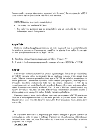 é como aqueles caras que só se sentem seguros ao lado da esposa). Para comparação, o IPX é
como se fosse o IP do protocolo TCP/IP (visto mais à frente).


     O IPX/SPX possui as seguintes características:
     •   São usados com servidores NetWare
     •   São roteavéis, permitem que os computadores em um ambiente de rede trocam
         informações através de segmentos.




AppleTalk
   Protocolo criado pela apple para utilização em redes macintosh para o compartilhamento
de arquivos e impressoras. É componente específico, ou seja não é um padrão do mercado.
As duas principais características do AppleTalk são:


1. Possibilita clientes Macintosh acessarem servidores Windows NT
2. É roteável. (pode se comunicar com redes externas, tal como o IPX/SPX e o TCP/IP)



TCP/IP
   Sem dúvida o melhor dos protocolos. Quando alguém chega a mim e diz que se converteu
ao TCP/IP, creio que sinto o mesmo prazer de um crente que consegue levar o amigo à sua
igreja. Diferente dos outros protocolos vistos aqui, o TCP/IP na verdade é um conjunto de
muitos protocolos. Usando uma arquitetura cliente-servidor quase perfeita, esse conjunto de
protocolos possibilita praticamente todo tipo de sistema operacional e rede de se
comunicarem entre si, possibilitando até a criação da Internet. Ora, como seria possível um
monte de computadores usando Macintosh, Unix , Linux e Windows comunicarem-se sem
maiores problemas? Não, não é um filme de Hollywood e muito menos um sonho distante. É
a tecnologia a nosso serviço. E o melhor de tudo, é um protocolo aberto.
   Para começarmos o nosso estudo sobre os protocolos que compõem o TCP/IP, analisemos
um a um os mais importantes deles. Ou em outras palavras, os que mais iremos utilizar. Não
dá para vermos todos pois além de serem muitos, têm de ser estudados a fundo. Apenas darei
uma noção.



IP
   O IP (Internet Protocol) é o responsável por rotear e entregar os pacotes contendo as
informações que serão enviadas. O endereço IP contém um cabeçalho aonde estão indicados
os endereços de redes e de hosts. Esse endereço é representado por quatro bytes separados
por pontos. Por exemplo:
     200.202.36.251
                                                                                         20
 