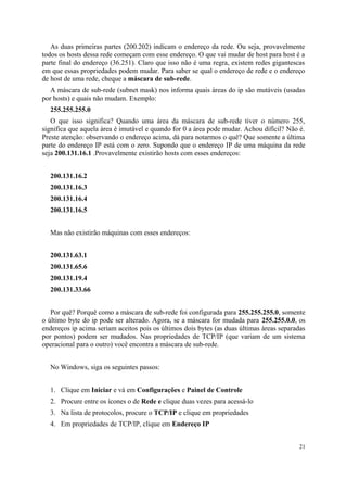 As duas primeiras partes (200.202) indicam o endereço da rede. Ou seja, provavelmente
todos os hosts dessa rede começam com esse endereço. O que vai mudar de host para host é a
parte final do endereço (36.251). Claro que isso não é uma regra, existem redes gigantescas
em que essas propriedades podem mudar. Para saber se qual o endereço de rede e o endereço
de host de uma rede, cheque a máscara de sub-rede.
   A máscara de sub-rede (subnet mask) nos informa quais àreas do ip são mutáveis (usadas
por hosts) e quais não mudam. Exemplo:
  255.255.255.0
   O que isso significa? Quando uma área da máscara de sub-rede tiver o número 255,
significa que aquela àrea é imutável e quando for 0 a àrea pode mudar. Achou difícil? Não é.
Preste atenção: observando o endereço acima, dá para notarmos o quê? Que somente a última
parte do endereço IP está com o zero. Supondo que o endereço IP de uma máquina da rede
seja 200.131.16.1 .Provavelmente existirão hosts com esses endereços:


  200.131.16.2
  200.131.16.3
  200.131.16.4
  200.131.16.5


  Mas não existirão máquinas com esses endereços:


  200.131.63.1
  200.131.65.6
  200.131.19.4
  200.131.33.66


   Por quê? Porquê como a máscara de sub-rede foi configurada para 255.255.255.0, somente
o último byte do ip pode ser alterado. Agora, se a máscara for mudada para 255.255.0.0, os
endereços ip acima seriam aceitos pois os últimos dois bytes (as duas últimas àreas separadas
por pontos) podem ser mudados. Nas propriedades de TCP/IP (que variam de um sistema
operacional para o outro) você encontra a máscara de sub-rede.


  No Windows, siga os seguintes passos:


  1. Clique em Iniciar e vá em Configurações e Painel de Controle
  2. Procure entre os ícones o de Rede e clique duas vezes para acessá-lo
  3. Na lista de protocolos, procure o TCP/IP e clique em propriedades
  4. Em propriedades de TCP/IP, clique em Endereço IP


                                                                                          21
 