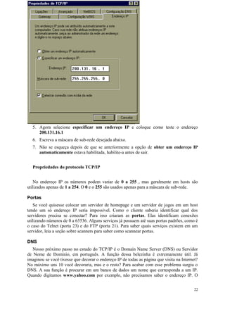 5. Agora selecione especificar um endereço IP e coloque como teste o endereço
     200.131.16.1
  6. Escreva a máscara de sub-rede desejada abaixo.
  7. Não se esqueça depois de que se anteriormente a opção de obter um endereço IP
     automaticamente estava habilitada, habilite-a antes de sair.


  Propriedades do protocolo TCP/IP


   No endereço IP os números podem variar de 0 a 255 , mas geralmente em hosts são
utilizados apenas de 1 a 254. O 0 e o 255 são usados apenas para a máscara de sub-rede.

Portas
   Se você quisesse colocar um servidor de homepage e um servidor de jogos em um host
tendo um só endereço IP seria impossível. Como o cliente saberia identificar qual dos
servidores precisa se conectar? Para isso criaram as portas. Elas identificam conexões
utilizando números de 0 a 65536. Alguns serviços já possuem até suas portas padrões, como é
o caso do Telnet (porta 23) e do FTP (porta 21). Para saber quais serviços existem em um
servidor, leia a seção sobre scanners para saber como scannear portas.

DNS
   Nosso próximo passo no estudo do TCP/IP é o Domain Name Server (DNS) ou Servidor
de Nome de Domínio, em português. A função dessa belezinha é extremamente útil. Já
imaginou se você tivesse que decorar o endereço IP de todas as página que visita na Internet?
No máximo uns 10 você decoraria, mas e o resto? Para acabar com esse problema surgiu o
DNS. A sua função é procurar em um banco de dados um nome que corresponda a um IP.
Quando digitamos www.yahoo.com por exemplo, não precisamos saber o endereço IP. O


                                                                                          22
 