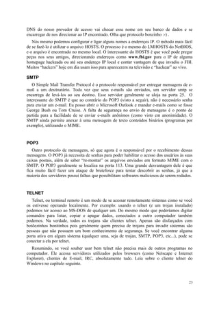 DNS do nosso provedor de acesso vai checar esse nome em seu banco de dados e se
encarregar de nos direcionar ao IP encontrado. Olha que protocolo bonzinho :-) .
   Nós mesmo podemos configurar e ligar alguns nomes a endereços IP. O método mais fácil
de se fazê-lo é utilizar o arquivo HOSTS. O processo é o mesmo do LMHOSTS do NetBIOS,
e o arquivo é encontrado no mesmo local. O interessante do HOSTS é que você pode pregar
peças nos seus amigos, direcionando endereços como www.fbi.gov para o IP de alguma
homepage hackeada ou até seu endereço IP local e contar vantagem de que invadiu o FBI.
Muitos “hackers” hoje em dia usam isso para aparecerem na televisão e “hackear” ao vivo.

SMTP
   O Simple Mail Transfer Protocol é o protocolo responsável por entregar mensagens de e-
mail a um destinatário. Toda vez que seus e-mails são enviados, um servidor smtp se
encarrega de levá-los ao seu destino. Esse servidor geralmente se aloja na porta 25. O
interessante do SMTP é que ao contrário do POP3 (visto a seguir), não é necessário senha
para enviar um e-mail. Eu posso abrir o Microsoft Outlook e mandar e-mails como se fosse
George Bush ou Tom Cruise. A falta de segurança no envio de mensagens é o ponto de
partida para a facilidade de se enviar e-mails anônimos (como visto em anonimidade). O
SMTP ainda permite anexar à uma mensagem de texto conteúdos binários (programas por
exemplo), utilizando o MIME.


POP3
   Outro protocolo de mensagens, só que agora é o responsável por o recebimento dessas
mensagens. O POP3 já necessita de senhas para poder habilitar o acesso dos usuários às suas
caixas postais, além de saber “re-montar” os arquivos enviados em formato MIME com o
SMTP. O POP3 geralmente se localiza na porta 113. Uma grande desvantagem dele é que
fica muito fácil fazer um ataque de bruteforce para tentar descobrir as senhas, já que a
maioria dos servidores possui falhas que possibilitam softwares maliciosos de serem rodados.


TELNET
   Telnet, ou terminal remoto é um modo de se acessar remotamente sistemas como se você
os estivesse operando localmente. Por exemplo: usando o telnet (e um trojan instalado)
podemos ter acesso ao MS-DOS de qualquer um. Do mesmo modo que poderíamos digitar
comandos para listar, copiar e apagar dados, conectados a outro computador também
podemos. Na verdade, todos os trojans são clientes telnet. Apenas são disfarçados com
botõezinhos bonitinhos pois geralmente quem precisa de trojans para invadir sistemas são
pessoas que não possuem um bom conhecimento de segurança. Se você encontrar alguma
porta ativa em algum sistema (qualquer uma, seja de trojan, SMTP, POP3, etc...), pode se
conectar a ela por telnet.
  Resumindo, se você souber usar bem telnet não precisa mais de outros programas no
computador. Ele acessa servidores utilizados pelos browsers (como Netscape e Internet
Explorer), clientes de E-mail, IRC, absolutamente tudo. Leia sobre o cliente telnet do
Windows no capítulo seguinte.



                                                                                          23
 