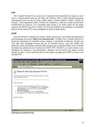 FTP
   File Transfer Protocol é seu nome real. O protocolo de transferência de arquivos serve
única e exclusivamente para ser um banco de software. Não se pode executar programas
remotamente como no caso do telnet, apenas pegar e colocar arquivos. Desde a criação da
Internet, o ftp é largamente usado. Uma de suas vantagens é, como ele é usado somente para
transferências de arquivos, sua velocidade pode chegar a ser muito maior do que pegar
arquivos em HTTP (visto mais à frente). No próximo capítulo você aprenderá os comandos
básicos de um cliente FTP e como manipular os arquivos dentro deste.

HTTP
   Esse sem dúvida é conhecido por muitos. Afinal, quem nunca viu na frente do endereço de
uma homepage esse nome? http://www.altavista.com/. O Hyper Text Transfer Protocol é o
protocolo responsável de transmitir textos, imagens e multimídia na Internet. Sempre que
você abre uma homepage (mesmo que ele só contenha textos), você está usando esse
protocolo. Achei interessante comentar sobre ele para que se entenda melhor como a Internet
não funciona isolada com um só protocolo. HTTP, FTP, TELNET e os outros muitas vezes
trabalham em conjunto e nem percebemos. Quando você for baixar um arquivo, preste
atenção no link. É muito provável que de uma página navegada por HTTP, se envie a um
servidor FTP.




Exemplo do protocolo http




                                                                                         24
 
