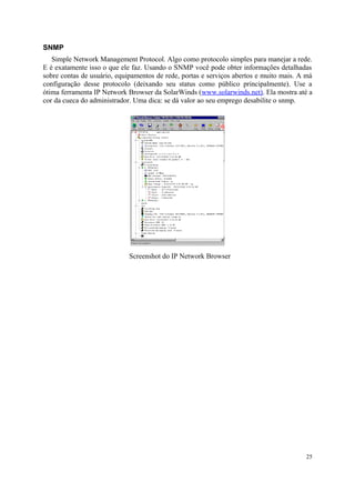 SNMP
   Simple Network Management Protocol. Algo como protocolo simples para manejar a rede.
E é exatamente isso o que ele faz. Usando o SNMP você pode obter informações detalhadas
sobre contas de usuário, equipamentos de rede, portas e serviços abertos e muito mais. A má
configuração desse protocolo (deixando seu status como público principalmente). Use a
ótima ferramenta IP Network Browser da SolarWinds (www.solarwinds.net). Ela mostra até a
cor da cueca do administrador. Uma dica: se dá valor ao seu emprego desabilite o snmp.




                             Screenshot do IP Network Browser




                                                                                        25
 