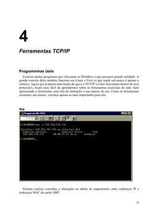 4
Ferramentas TCP/IP


Programinhas úteis
   Existem muitos programas que vêm junto ao Windows e que possuem grande utilidade. A
grande maioria deles também funciona em Linux e Unix (o que muda um pouco é apenas a
sintaxe). Agora que já passei uma noção do que é o TCP/IP e como funcionam muitos de seus
protocolos, ficará mais fácil de aprendermos sobre as ferramentas essenciais de rede. Será
apresentada a ferramenta, uma tela de ilustração e sua sintaxe de uso. Como as ferramentas
existentes são muitos, veremos apenas as mais importantes para nós.



Arp




  Permite realizar consultas e alterações na tabela de mapeamento entre endereços IP e
endereços MAC do cache ARP.


                                                                                        26
 