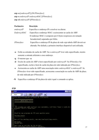 arp -a [endereçoIP] [-N IPInterface]
 arp -s endereçoIP endereçoMAC [IPInterface]
 arp -d endereçoIP [IPInterface]


 Parâmetro          Descrição
 endereçoIP         Especifica o endereço IP a resolver ou alterar.
 EndereçoMAC         Especifica o endereço MAC a acrescentar ao cache do ARP.
                     O endereço MAC é composto por 6 bytes (expressos em notação
                      hexadecimal) separados por hífen.
 IPInterface          Especifica o endereço IP da placa de rede cuja tabela ARP deverá ser
                      alterada. Por default, a primeira interface disponível será utilizada.


 -a Exibe as entradas de cache do ARP. Se o endereçoIP tiver sido especificado, mostra
      somente a entrada referente a esse endereço.
 -g O mesmo que –a.
 -d Exclui do cache do ARP o host especificado por endereçoIP. Se IPInterface for
      especificado, exclui o host do cache da placa de rede indicada por IPInterface.
 -s   Acrescenta ao cache do ARP uma associação entre endereçoMAC e endereçoIP. Se
      IPInterface tiver sido especificado, acrescenta a associação no cache do ARP da placa.
      de rede indicada por IPInterface.

 -N   Especifica o endereço IP da placa de rede à qual o comando se aplica.



FTP




                                                                                               27
 
