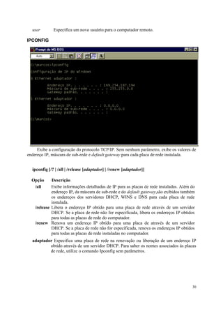 user        Especifica um novo usuário para o computador remoto.

IPCONFIG




     Exibe a configuração do protocolo TCP/IP. Sem nenhum parâmetro, exibe os valores de
endereço IP, máscara de sub-rede e default gateway para cada placa de rede instalada.


  ipconfig [/? | /all | /release [adaptador] | /renew [adaptador]]

  Opção      Descrição
   /all      Exibe informações detalhadas de IP para as placas de rede instaladas. Além do
             endereço IP, da máscara de sub-rede e do default gateway,são exibidos também
             os endereços dos servidores DHCP, WINS e DNS para cada placa de rede
             instalada.
    /release Libera o endereço IP obtido para uma placa de rede através de um servidor
             DHCP. Se a placa de rede não for especificada, libera os endereços IP obtidos
             para todas as placas de rede do computador.
    /renew Renova um endereço IP obtido para uma placa de através de um servidor
             DHCP. Se a placa de rede não for especificada, renova os endereços IP obtidos
             para todas as placas de rede instaladas no computador.
  adaptador Especifica uma placa de rede na renovação ou liberação de um endereço IP
          obtido através de um servidor DHCP. Para saber os nomes associados às placas
          de rede, utilize o comando Ipconfig sem parâmetros.




                                                                                        30
 