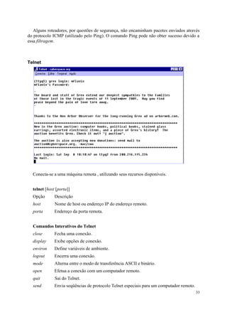 Alguns roteadores, por questões de segurança, não encaminham pacotes enviados através
do protocolo ICMP (utilizado pelo Ping). O comando Ping pode não obter sucesso devido a
essa filtragem.



Telnet




  Conecta-se a uma máquina remota , utilizando seus recursos disponíveis.


  telnet [host [porta]]
  Opção       Descrição
  host        Nome de host ou endereço IP do endereço remoto.
  porta       Endereço da porta remota.


  Comandos Interativos do Telnet
  close       Fecha uma conexão.
  display     Exibe opções de conexão.
  environ     Define variáveis de ambiente.
  logout      Encerra uma conexão.
  mode        Alterna entre o modo de transferência ASCII e binário.
  open        Efetua a conexão com um computador remoto.
  quit        Sai do Telnet.
  send        Envia seqüências de protocolo Telnet especiais para um computador remoto.
                                                                                          33
 