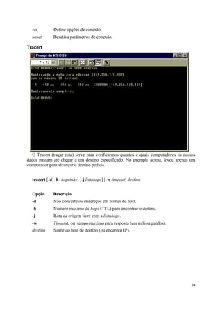 set         Define opções de conexão.
  unset      Desativa parâmetros de conexão.

Tracert




  O Tracert (traçar rota) serve para verificarmos quantos e quais computadores os nossos
dados passam até chegar a um destino especificado. No exemplo acima, levou apenas um
computador para alcançar o destino pedido.


  tracert [-d] [h- hopsmáx] [-j listahops] [-w timeout] destino


  Opção      Descrição
  -d          Não converte os endereços em nomes de host.
  -h          Número máximo de hops (TTL) para encontrar o destino.
  -j          Rota de origem livre com a listahops.
  -w          Timeout, ou tempo máximo para resposta (em milissegundos).
  destino    Nome do host de destino (ou endereço IP).




                                                                                      34
 