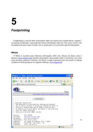 5
Footprinting


   Footprinting é a arte de obter informações sobre um sistema alvo usando táticas “seguras”,
sem perigo de detecção, e que pode dar muitas informações sobre ele. Tais como visitar o site
da empresa em que se quer invadir e ler as seções para ver se encontra algo de interessante.



Whois
   O Whois é excelente para obtermos informações sobre sites. Bancos de dados como o
Internic (www.internic.org) mantêm informações interessantes sobre os domínios, tais como
nome do dono, endereço e telefone. No Brasil, o orgão responsável por essa tarefa é a Fapesp
e podem ser feitas pesquisas no seguinte endereço: www.registro.br.




                                                                                           36
 