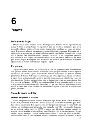 6
Trojans


Definição de Trojan
   O nome trojan é uma alusão à história do antigo cavalo de tróia, em que o governante da
cidade de Tróia na antiga Grécia foi presenteado com um cavalo de madeira no qual havia
escondido soldados inimigos. Possui muitas características similares aos vírus, tais como:
perda de arquivos, falhas na memória, erros em periféricos, etc... A grande diferença é que o
trojan pode ser considerado um vírus inteligente, pois é controlado à distância pela pessoa
que o instalou. Esse indivíduo então, consegue “enxergar” o seu computador, podendo
realizar desde as mais simples tarefas como mexer o mouse à utilização do seu IP como ponte
para outros ataques. Conseguem ficar escondidos em arquivos de inicialização do sistema
operacional e se iniciam toda vez que a máquina é ligada.

Perigo real
    A popularização da Internet e a facilidade de se criar um programa cavalo de tróia fazem
com que esse método de invasão seja atualmente o mais perigoso de todos. Ele não depende
de falhas no seu sistema, é quase indetectável e pela sua facilidade de uso pode ser operado
por crianças de 6 anos. Pode-se esconder um trojan em fotos, arquivos de música, aplicativos
e jogos. Sendo assim, nunca abra arquivos executáveis enviados por estranhos ou pegos em
sites duvidosos. Existem muitas técnicas para se instalar um trojan em uma máquina. Um
bom exemplo no Windows 98/ME é mapeando a unidade desse computador (netbios), copiar
o programa e alterar o arquivo win.ini Assim toda vez que você for jogar paciência ou mesmo
abrir o bloco de notas, tome cuidado com o tamanho do arquivo executável. Se estiver muito
grande, desconfie.

Tipos de cavalo de tróia

Invasão por portas TCP e UDP
   Esse é o trojan mais comum existente na Internet hoje. Netbus, Back Orifice, SubSeven,
Hack’a’tack, Girlfriend, Netsphere e muitos outros são facilmente encontrados pela rede.
Possuem na sua maioria dois arquivos: um servidor para ser instalado no computador da
vítima e um cliente com interface gráfica para manipular o servidor remotamente. As portas
de um sistema variam entre 0 e 65535 e servem para identificar serviços rodando no
sistema( como o servidor web que utiliza a porta 80). O servidor se torna mais um serviço ao
escolher alguma porta para “escutar” as chamadas do cliente.O trojan que utiliza portas TCP,
estabelece uma conexão com o servidor, atuando diretamente de dentro do sistema. Já o que
                                                                                          39
 