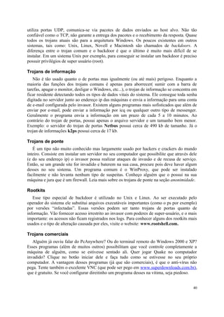 utiliza portas UDP, comunica-se via pacotes de dados enviados ao host alvo. Não tão
confiável como o TCP, não garante a entrega dos pacotes e o recebimento da resposta. Quase
todos os trojans atuais são para a arquitetura Windows. Os poucos existentes em outros
sistemas, tais como: Unix, Linux, Novell e Macintosh são chamados de backdoors. A
diferença entre o trojan comum e o backdoor é que o último é muito mais difícil de se
instalar. Em um sistema Unix por exemplo, para conseguir se instalar um backdoor é preciso
possuir privilégios de super usuário (root).

Trojans de informação
   Não é tão usado quanto o de portas mas igualmente (ou até mais) perigoso. Enquanto a
maioria das funções dos trojans comuns é apenas para aborrecer( sumir com a barra de
tarefas, apagar o monitor, desligar o Windows, etc...), o trojan de informação se concentra em
ficar residente detectando todos os tipos de dados vitais do sistema. Ele consegue toda senha
digitada no servidor junto ao endereço ip das máquinas e envia a informação para uma conta
de e-mail configurada pelo invasor. Existem alguns programas mais sofisticados que além de
enviar por e-mail, pode enviar a informação por icq ou qualquer outro tipo de messenger.
Geralmente o programa envia a informação em um prazo de cada 5 a 10 minutos. Ao
contrário do trojan de portas, possui apenas o arquivo servidor e um tamanho bem menor.
Exemplo: o servidor do trojan de portas Netbus possui cerca de 490 kb de tamanho. Já o
trojan de informações k2ps possui cerca de 17 kb.

Trojans de ponte
   É um tipo não muito conhecido mas largamente usado por hackers e crackers do mundo
inteiro. Consiste em instalar um servidor no seu computador que possibilite que através dele
(e do seu endereço ip) o invasor possa realizar ataques de invasão e de recusa de serviço.
Então, se um grande site for invadido e baterem na sua casa, procure pois deve haver algum
desses no seu sistema. Um programa comum é o WinProxy, que pode ser instalado
facilmente e não levanta nenhum tipo de suspeitas. Conheço alguém que o possui na sua
máquina e jura que é um firewall. Leia mais sobre os trojans de ponte na seção anonimidade.

Rootkits
   Esse tipo especial de backdoor é utilizado no Unix e Linux. Ao ser executado pelo
operador do sistema ele substitui arquivos executáveis importantes (como o ps por exemplo)
por versões “infectadas”. Essas versões podem ser tanto trojans de portas quanto de
informação. Vão fornecer acesso irrestrito ao invasor com poderes de super-usuário, e o mais
importante: os acessos não ficam registrados nos logs. Para conhecer alguns dos rootkits mais
usados e o tipo de alteração causada por eles, visite o website: www.rootshell.com.

Trojans comerciais
   Alguém já ouviu falar do PcAnywhere? Ou do terminal remoto do Windows 2000 e XP?
Esses programas (além de muitos outros) possibilitam que você controle completamente a
máquina de alguém, como se estivesse sentado ali. Quer jogar Quake no computador
invadido? Clique no botão iniciar dele e faça tudo como se estivesse no seu próprio
computador. A vantagem desses programas (já que são comerciais), é que o anti-vírus não
pega. Tente também o excelente VNC (que pode ser pego em www.superdownloads.com.br),
que é gratuito. Se você configurar direitinho um programa desses na vítima, seja piedoso.


                                                                                           40
 