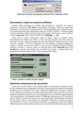 Cliente para conexões do programa comercial VNC, criado pela AT&T




Escondendo o trojan em arquivos confiáveis
   Existem muitos programas na Internet que escondem os servidores em arquivos
executáveis. Um deles é o The Joiner, que possibilita você juntar o trojan com algum outro
executável e criar um terceiro contendo os dois. Além de possibilitar que o coloque em fotos.
Um método engraçado muito utilizado hoje pelos que se dizem “hackers”, é renomear algum
executável para foto e deixar um largo espaço. Por exemplo: supondo que o nosso servidor é
o arquivo server.exe. Então iríamos renomeá-lo para loira.jpg       .exe.
   Assim muitos usuários inexperientes caem no truque. Todos os métodos citados
anteriormente têm somente uma falha: se você criar um executável pelo The Joiner ou
renomear o servidor, qualquer programa anti-vírus logo detectará o arquivo. Para que o anti-
vírus não o detecte, é só usar a imaginação. Crie um programa em alguma linguagem e
coloque o servidor no meio dos arquivos. Faça com que o programa quando executado
renomeie o servidor e o execute. Assim, se o servidor estiver como voodoo.dll passe-o para
sysconf.exe e execute. Esse método não é infalível mas engana a grande maioria dos
programas de detecção. Mas não todos. Anti-vírus geralmente o pega.




  Joiner: esconda o servidor em outro arquivo

Utilizando compressores de executáveis
   Como vimos no ítem anterior, vários métodos podem ser usados para esconder um cavalo
de tróia. Depende mais da imaginação do invasor. Só que ainda assim podem ser facilmente
detectados. Esse é o primeiro livro a citar o método do compressor de executáveis windows
32 bits, apesar de essa técnica já vir sendo utilizada em larga escala. Consiste em usar um
programa compressor de arquivos EXE, que apenas diminua o seu tamanho retirando espaços
vazios desnecessários. Um programa comum é o Petite que diminui cerca de 30% ou mais do
arquivo original. Um trojan (ou mesmo um vírus) comprimido é absolutamente indetectável
por anti-vírus e scanners. Isso porquê esses programas se baseiam na estrutura do arquivo
para identificá-lo. É como se tivesse fotos na memória e as comparasse. Como não encontrou
nenhuma igual, não mostra nenhum tipo de aviso. Um operador de sistemas têm que conhecer
                                                                                           41
 