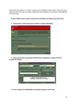 muito bem seus arquivos e conferir sempre novas alterações (como datas e horas de novos
arquivos) para evitar que um trojan comprimido seja instalado em seu sistema. Não dependa
só de anti-vírus.


  Vamos realizar passo a passo o processo de esconder um trojan de um anti-vírus.


  1. Passaremos o Norton para que encontre o arquivo infectado:




   2. Agora, abriremos o programa PETITE para comprimir o arquivo EXE do
servidor do Netbus.




   3. Com o arquivo já comprimido, novamente testamos o anti-vírus:



                                                                                       42
 