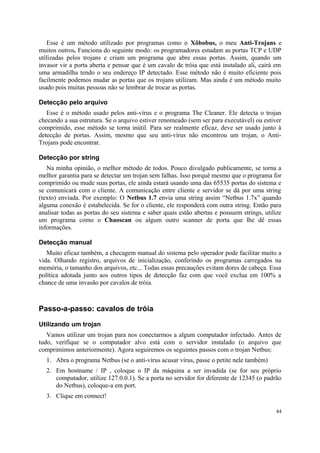 Esse é um método utilizado por programas como o Xôbobus, o meu Anti-Trojans e
muitos outros. Funciona do seguinte modo: os programadores estudam as portas TCP e UDP
utilizadas pelos trojans e criam um programa que abre essas portas. Assim, quando um
invasor vir a porta aberta e pensar que é um cavalo de tróia que está instalado ali, cairá em
uma armadilha tendo o seu endereço IP detectado. Esse método não é muito eficiente pois
facilmente podemos mudar as portas que os trojans utilizam. Mas ainda é um método muito
usado pois muitas pessoas não se lembrar de trocar as portas.

Detecção pelo arquivo
   Esse é o método usado pelos anti-vírus e o programa The Cleaner. Ele detecta o trojan
checando a sua estrutura. Se o arquivo estiver renomeado (sem ser para executável) ou estiver
comprimido, esse método se torna inútil. Para ser realmente eficaz, deve ser usado junto à
detecção de portas. Assim, mesmo que seu anti-vírus não encontrou um trojan, o Anti-
Trojans pode encontrar.

Detecção por string
   Na minha opinião, o melhor método de todos. Pouco divulgado publicamente, se torna a
melhor garantia para se detectar um trojan sem falhas. Isso porquê mesmo que o programa for
comprimido ou mude suas portas, ele ainda estará usando uma das 65535 portas do sistema e
se comunicará com o cliente. A comunicação entre cliente e servidor se dá por uma string
(texto) enviada. Por exemplo: O Netbus 1.7 envia uma string assim “Netbus 1.7x” quando
alguma conexão é estabelecida. Se for o cliente, ele responderá com outra string. Então para
analisar todas as portas do seu sistema e saber quais estão abertas e possuem strings, utilize
um programa como o Chaoscan ou algum outro scanner de porta que lhe dê essas
informações.

Detecção manual
   Muito eficaz também, a checagem manual do sistema pelo operador pode facilitar muito a
vida. Olhando registro, arquivos de inicialização, conferindo os programas carregados na
memória, o tamanho dos arquivos, etc... Todas essas precauções evitam dores de cabeça. Essa
política adotada junto aos outros tipos de detecção faz com que você exclua em 100% a
chance de uma invasão por cavalos de tróia.



Passo-a-passo: cavalos de tróia

Utilizando um trojan
   Vamos utilizar um trojan para nos conectarmos a algum computador infectado. Antes de
tudo, verifique se o computador alvo está com o servidor instalado (o arquivo que
comprimimos anteriormente). Agora seguiremos os seguintes passos com o trojan Netbus:
  1. Abra o programa Netbus (se o anti-vírus acusar vírus, passe o petite nele também)
  2. Em hostname / IP , coloque o IP da máquina a ser invadida (se for seu próprio
     computador, utilize 127.0.0.1). Se a porta no servidor for diferente de 12345 (o padrão
     do Netbus), coloque-a em port.
  3. Clique em connect!

                                                                                           44
 