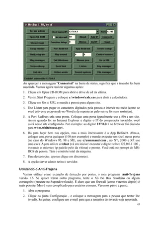 Ao aparecer a mensagem “Connected” na barra de status, significa que a invasão foi bem
  sucedida. Vamos agora realizar algumas ações:
  1. Clique em Open CD-ROM para abrir o drive de cd da vítima.
  2. Vá em Start Program e coloque c:windowscalc.exe para abrir a calculadora.
  3. Clique em Go to URL e mande a pessoa para algum site.
  4. Use Listen para pegar os caracteres digitados pela pessoa e intervir no meio (como se
     você estivesse escrevendo no Word e de repente as palavras se formam sozinhas).
  5. A Port Redirect cria uma ponte. Coloque uma porta (geralmente use a 80) e um site.
     Assim quando for ao Internet Explorer e digitar o IP do computador invadido, você
     cairá nesse site configurado. Por exemplo: ao digitar 127.0.0.1 no browser fui enviado
     para www.whitehouse.gov.
  6. Dá para fuçar bem nas opções, mas a mais interessante é a App Redirect. Abra-a,
     coloque uma porta qualquer (100 por exemplo) e mande executar um shell nessa porta
     (no caso do Windows 95, 98 e ME, use c:command.com , no NT, 2000 e XP use
     cmd.exe). Agora utilize o telnet (vá em iniciar/ executar e digite: telnet 127.0.0.1 100 ,
     trocando o endereço ip padrão pelo da vítima) e pronto. Você está no prompt do MS-
     DOS da pessoa. Têm o controle total da máquina.
  7. Para desconectar, apenas clique em disconnect.
  8. A opção server admin retira o servidor.

Utilizando o Anti-Trojans
   Vamos utilizar como exemplo de detecção por portas, o meu programa Anti-Trojans
versão 1.6. Se quiser tentar outro programa, tente o Xô Bo Bus brasileiro ou algum
estrangeiro (procure no Superdownloads). É claro que um firewall (como veremos depois) é
mais potente. Mas é mais complicado para usuários comuns. Veremos passo a passo.
  1. Abra o programa
  2. Clique na pasta Configuração , e coloque a mensagem para a pessoa que tentar lhe
     invadir. Se quiser, configure um e-mail para que a tentativa de invasão seja reportada.
                                                                                            45
 