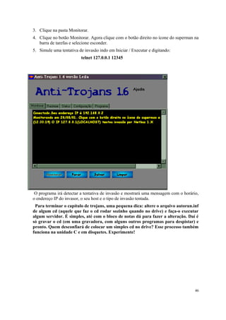 3. Clique na pasta Monitorar.
4. Clique no botão Monitorar. Agora clique com o botão direito no ícone do superman na
   barra de tarefas e selecione esconder.
5. Simule uma tentativa de invasão indo em Iniciar / Executar e digitando:
                          telnet 127.0.0.1 12345




 O programa irá detectar a tentativa de invasão e mostrará uma mensagem com o horário,
o endereço IP do invasor, o seu host e o tipo de invasão tentada.
 Para terminar o capítulo de trojans, uma pequena dica: altere o arquivo autorun.inf
de algum cd (aquele que faz o cd rodar sozinho quando no drive) e faça-o executar
algum servidor. É simples, até com o bloco de notas dá para fazer a alteração. Daí é
só gravar o cd (em uma gravadora, com alguns outros programas para despistar) e
pronto. Quem desconfiará de colocar um simples cd no drive? Esse processo também
funciona na unidade C e em disquetes. Experimente!




                                                                                    46
 