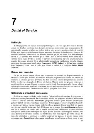7
Denial of Service


Definição
   A diferença entre um cracker e um script kiddie pode ser vista aqui. Um invasor decente
estuda em detalhes o sistema alvo, às vezes por meses, conhecendo todo o seu processo de
autenticação, usuários e falhas que podem levá-lo a ter acesso a arquivos vitais. Já o script
kiddie pega algum programinha de alguma homepage duvidável de fundo preto e imagens de
caveiras animadas, tenta usá-lo no primeiro sistema que vê na frente e se não consegue
invadí-lo , o derruba para mostrar que é “bom”. Isso é absolutamente inútil, afinal se o
sistema travar e cair devido ao Denial of Service, provavelmente ele volta a funcionar com
questão de poucos minutos. Ou o administrador competente rapidamente percebe. Alguns
programas bons para essa tarefa são o Agressor, o IGMP Nuker e o Divine Intervention
(para Windows). Para Linux e Unix, sem dúvida o melhor é o excelente Tribal Flood
Network.

Danos sem invasões
   Por ser um ataque apenas voltado para o consumo de memória ou do processamento, o
DoS não é usado para invasão. Ao contrário de alguns programas que causam um estouro de
memória já sabendo que esse problema lhe dará acesso ao sistema (programas que causam
buffer overflow), a intenção do DoS é só chatear. Mesmo assim em grandes empresas o
prejuízo pode ser grande. Quando a Amazon.com foi tirada do ar por exemplo, chegou a ficar
apenas poucos minutos desligada, mas nesse tempo perdeu muito dinheiro em compras. O
mesmo aconteceu com o Yahoo e até com o UOL, que já foi tirado do ar.

Utilizando o broadcast como arma
   Realizar um ataque de DoS é muito simples. Pode-se utilizar vários tipos de programas e
softwares zumbis para fazê-lo. Às vezes nem é preciso um programa adicional. Sites como
Yahoo e Altavista utilizam webspiders (programa utilizado para procurar informações
pulando de link em link) para checar o conteúdo de homepages. Muitos webspiders checando
o mesmo servidor ao mesmo tempo pode levá-lo ao colapso. Causar um DoS em algum
servidor de e-mail é ainda mais fácil. Utilizando um programa de e-mail bomba (software
que envia milhares de e-mails para o mesmo endereço) ou cadastrando o e-mail alvo em
serviços de spam (como mensagens de anjos, piadas, notícias e outros) pode encher a sua
caixa postal e travar todo o sistema. Ou mande um e-mail para alguém que tenha serviço de
resposta automática , utilizando o próprio endereço da pessoa. É assim: mande uma
mensagem para fulano@provedor.com.br usando esse e-mail (como se fosse o seu, já que
                                                                                          47
 
