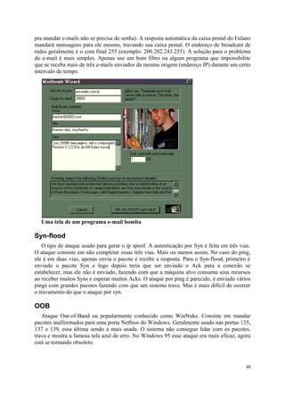 pra mandar e-mails não se precisa de senha). A resposta automática da caixa postal do Fulano
mandará mensagens para ele mesmo, travando sua caixa postal. O endereço de broadcast de
redes geralmente é o com final 255 (exemplo: 200.202.243.255). A solução para o problema
do e-mail é mais simples. Apenas use um bom filtro ou algum programa que impossibilite
que se receba mais de três e-mails enviados da mesma origem (endereço IP) durante um certo
intervalo de tempo.




  Uma tela de um programa e-mail bomba

Syn-flood
   O tipo de ataque usado para gerar o ip spoof. A autenticação por Syn é feita em três vias.
O ataque consiste em não completar essas três vias. Mais ou menos assim. No caso do ping,
ele é em duas vias, apenas envia o pacote e recebe a resposta. Para o Syn-flood, primeiro é
enviado o pacote Syn e logo depois teria que ser enviado o Ack para a conexão se
estabelecer, mas ele não é enviado, fazendo com que a máquina alvo consuma seus recursos
ao receber muitos Syns e esperar muitos Acks. O ataque por ping é parecido, é enviado vários
pings com grandes pacotes fazendo com que um sistema trave. Mas é mais difícil de ocorrer
o travamento do que o ataque por syn.

OOB
   Ataque Out-of-Band ou popularmente conhecido como WinNuke. Consiste em mandar
pacotes malformados para uma porta Netbios do Windows. Geralmente usado nas portas 135,
137 e 139, essa última sendo a mais usada. O sistema não consegue lidar com os pacotes,
trava e mostra a famosa tela azul de erro. No Windows 95 esse ataque era mais eficaz, agora
está se tornando obsoleto.



                                                                                          48
 