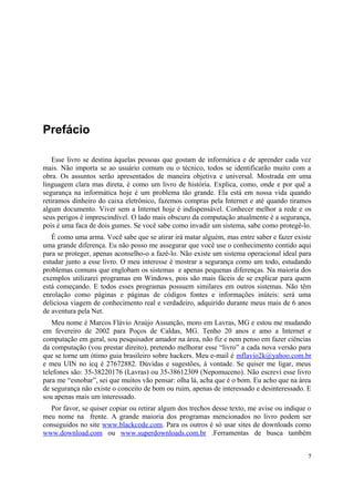 Prefácio

   Esse livro se destina àquelas pessoas que gostam de informática e de aprender cada vez
mais. Não importa se ao usuário comum ou o técnico, todos se identificarão muito com a
obra. Os assuntos serão apresentados de maneira objetiva e universal. Mostrada em uma
linguagem clara mas direta, é como um livro de história. Explica, como, onde e por quê a
segurança na informática hoje é um problema tão grande. Ela está em nossa vida quando
retiramos dinheiro do caixa eletrônico, fazemos compras pela Internet e até quando tiramos
algum documento. Viver sem a Internet hoje é indispensável. Conhecer melhor a rede e os
seus perigos é imprescindível. O lado mais obscuro da computação atualmente é a segurança,
pois é uma faca de dois gumes. Se você sabe como invadir um sistema, sabe como protegê-lo.
   É como uma arma. Você sabe que se atirar irá matar alguém, mas entre saber e fazer existe
uma grande diferença. Eu não posso me assegurar que você use o conhecimento contido aqui
para se proteger, apenas aconselho-o a fazê-lo. Não existe um sistema operacional ideal para
estudar junto a esse livro. O meu interesse é mostrar a segurança como um todo, estudando
problemas comuns que englobam os sistemas e apenas pequenas diferenças. Na maioria dos
exemplos utilizarei programas em Windows, pois são mais fáceis de se explicar para quem
está começando. E todos esses programas possuem similares em outros sistemas. Não têm
enrolação como páginas e páginas de códigos fontes e informações inúteis: será uma
deliciosa viagem de conhecimento real e verdadeiro, adquirido durante meus mais de 6 anos
de aventura pela Net.
   Meu nome é Marcos Flávio Araújo Assunção, moro em Lavras, MG e estou me mudando
em fevereiro de 2002 para Poços de Caldas, MG. Tenho 20 anos e amo a Internet e
computação em geral, sou pesquisador amador na àrea, não fiz e nem penso em fazer ciëncias
da computação (vou prestar direito), pretendo melhorar esse “livro” a cada nova versão para
que se torne um ótimo guia brasileiro sobre hackers. Meu e-mail é mflavio2k@yahoo.com.br
e meu UIN no icq é 27672882. Dúvidas e sugestões, à vontade. Se quiser me ligar, meus
telefones são: 35-38220176 (Lavras) ou 35-38612309 (Nepomuceno). Não escrevi esse livro
para me “esnobar”, sei que muitos vão pensar: olha lá, acha que é o bom. Eu acho que na àrea
de segurança não existe o conceito de bom ou ruim, apenas de interessado e desinteressado. E
sou apenas mais um interessado.
  Por favor, se quiser copiar ou retirar algum dos trechos desse texto, me avise ou indique o
meu nome na frente. A grande maioria dos programas mencionados no livro podem ser
conseguidos no site www.blackcode.com. Para os outros é só usar sites de downloads como
www.download.com ou www.superdownloads.com.br .Ferramentas de busca também


                                                                                            5
 
