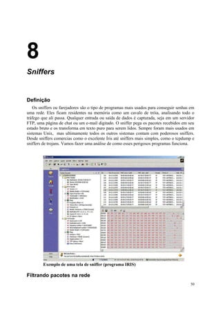 8
Sniffers


Definição
   Os sniffers ou farejadores são o tipo de programas mais usados para conseguir senhas em
uma rede. Eles ficam residentes na memória como um cavalo de tróia, analisando todo o
tráfego que ali passa. Qualquer entrada ou saída de dados é capturada, seja em um servidor
FTP, uma página de chat ou um e-mail digitado. O sniffer pega os pacotes recebidos em seu
estado bruto e os transforma em texto puro para serem lidos. Sempre foram mais usados em
sistemas Unix, mas ultimamente todos os outros sistemas contam com poderosos sniffers.
Desde sniffers comercias como o excelente Íris até sniffers mais simples, como o tcpdump e
sniffers de trojans. Vamos fazer uma análise de como esses perigosos programas funciona.




        Exemplo de uma tela de sniffer (programa IRIS)

Filtrando pacotes na rede
                                                                                        50
 